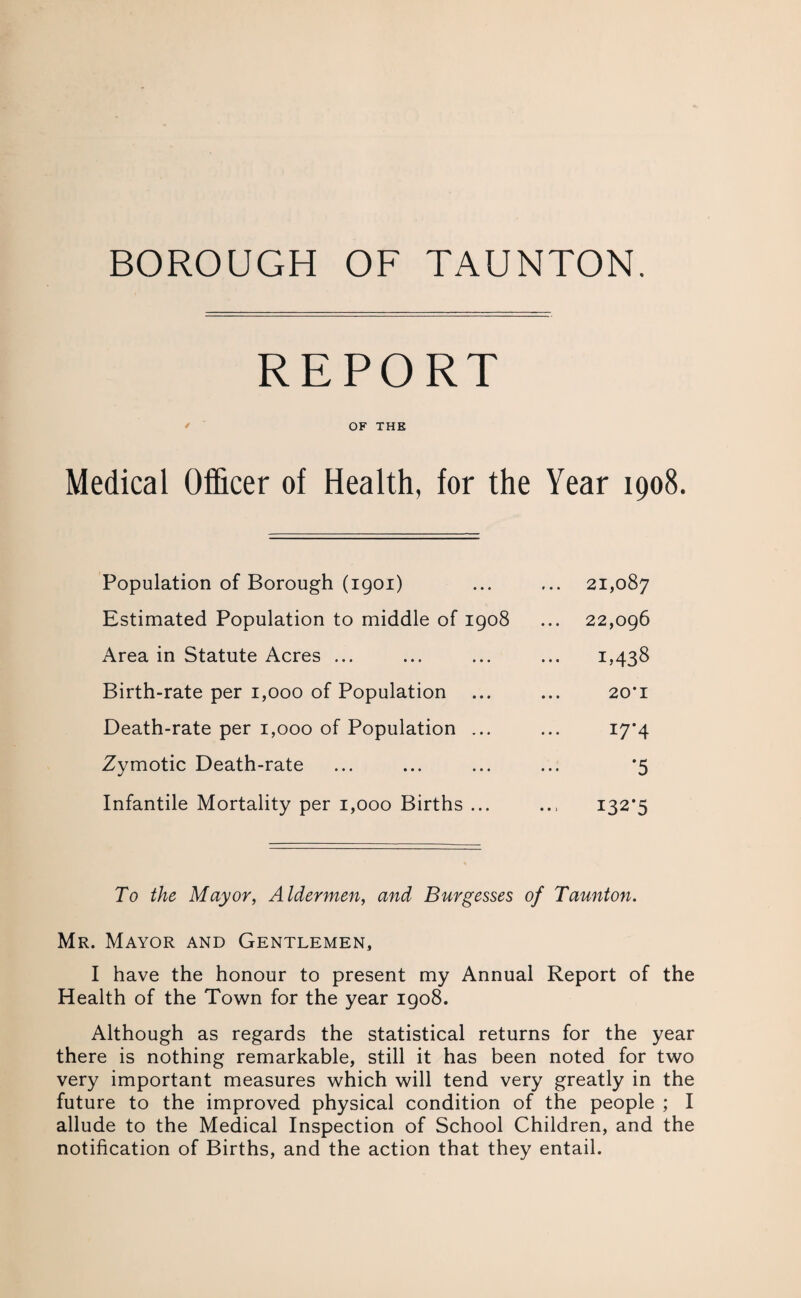 BOROUGH OF TAUNTON. REPORT OF THE Medical Officer of Health, for the Year 1908. Population of Borough (1901) ... 21,087 Estimated Population to middle of 1908 22,096 Area in Statute Acres ... 1,438 Birth-rate per 1,000 of Population 20*1 Death-rate per 1,000 of Population ... 17*4 Zymotic Death-rate *5 Infantile Mortality per 1,000 Births ... 132*5 To the Mayor, Aldermen, and Burgesses of Taunton. Mr. Mayor and Gentlemen, I have the honour to present my Annual Report of the Health of the Town for the year 1908. Although as regards the statistical returns for the year there is nothing remarkable, still it has been noted for two very important measures which will tend very greatly in the future to the improved physical condition of the people ; I allude to the Medical Inspection of School Children, and the notification of Births, and the action that they entail.