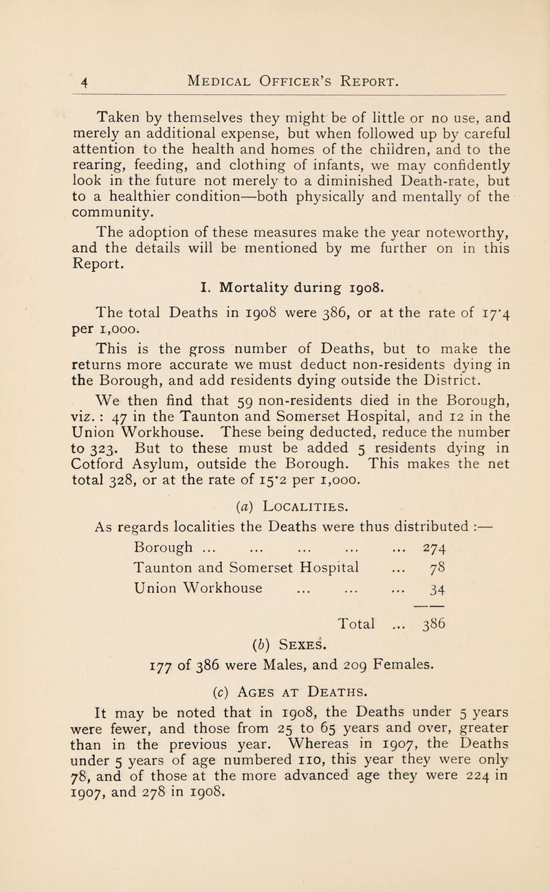 Taken by themselves they might be of little or no use, and merely an additional expense, but when followed up by careful attention to the health and homes of the children, and to the rearing, feeding, and clothing of infants, we may confidently look in the future not merely to a diminished Death-rate, but to a healthier condition—both physically and mentally of the community. The adoption of these measures make the year noteworthy, and the details will be mentioned by me further on in this Report. I. Mortality during 1908. The total Deaths in 1908 were 386, or at the rate of 17*4 per 1,000. This is the gross number of Deaths, but to make the returns more accurate we must deduct non-residents dying in the Borough, and add residents dying outside the District. We then find that 59 non-residents died in the Borough, viz. : 47 in the Taunton and Somerset Hospital, and 12 in the Union Workhouse. These being deducted, reduce the number to 323. But to these must be added 5 residents dying in Cotford Asylum, outside the Borough. This makes the net total 328, or at the rate of 15*2 per 1,000. (a) Localities. As regards localities the Deaths were thus distributed :— Borough ... ... ... ... ... 274 Taunton and Somerset Hospital ... 78 Union Workhouse ... ... ... 34 Total ... 386 (b) Sexes. 177 of 386 were Males, and 209 Females. (c) Ages at Deaths. It may be noted that in 1908, the Deaths under 5 years were fewer, and those from 25 to 65 years and over, greater than in the previous year. Whereas in 1907, the Deaths under 5 years of age numbered no, this year they were only 78, and of those at the more advanced age they were 224 in 1907, and 278 in 1908.