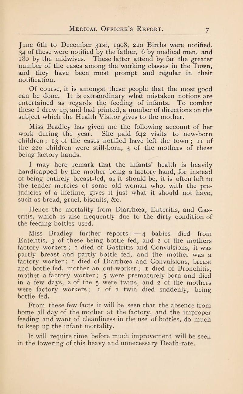 June 6th to December 31st, 1908, 220 Births were notified. 34 of these were notified by the father, 6 by medical men, and 180 by the midwives. These latter attend by far the greater number of the cases among the working classes in the Town, and they have been most prompt and regular in their notification. Of course, it is amongst these people that the most good can be done. It is extraordinary what mistaken notions are entertained as regards the feeding of infants. To combat these I drew up, and had printed, a number of directions on the subject which the Health Visitor gives to the mother. Miss Bradley has given me the following account of her work during the year. She paid 642 visits to new-born children ; 13 of the cases notified have left the town ; 11 of the 220 children were still-born, 3 of the mothers of these being factory hands. I may here remark that the infants’ health is heavily handicapped by the mother being a factory hand, for instead of being entirely breast-ted, as it should be, it is often left to the tender mercies of some old woman who, with the pre- judicies of a lifetime, gives it just what it should not have, such as bread, gruel, biscuits, &c. Hence the mortality from Diarrhoea, Enteritis, and Gas¬ tritis, which is also frequently due to the dirty condition of the feeding bottles used. Miss Bradley further reports:—4 babies died from Enteritis, 3 of these being bottle fed, and 2 of the mothers factory workers ; 1 died of Gastritis and Convulsions, it was partly breast and partly bottle fed, and the mother was a factory worker ; 1 died of Diarrhoea and Convulsions, breast and bottle fed, mother an out-worker ; 1 died of Bronchitis, mother a factory worker; 5 were prematurely born and died in a few days, 2 of the 5 were twins, and 2 of the mothers were factory workers; 1 of a twin died suddenly, being bottle fed. From these few facts it will be seen that the absence from home all day of the mother at the factory, and the improper feeding and want of cleanliness in the use of bottles, do much to keep up the infant mortality. It will require time before much improvement will be seen in the lowering of this heavy and unnecessary Death-rate.