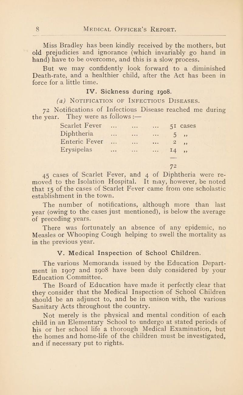 Miss Bradley has been kindly received by the mothers, but old prejudicies and ignorance (which invariably go hand in hand) have to be overcome, and this is a slow process. But we may confidently look forward to a diminished Death-rate, and a healthier child, after the Act has been in force for a little time. IV. Sickness during 1908. (a) Notification of Infectious Diseases. 72 Notifications of Infectious Disease reached me during the year. They were as follows :— Scarlet Fever • • • ... 51 cases Diphtheria • • • 5 a Enteric Fever • • • ... 2 a Erysipelas Tf I CM H 1 Un a 45 cases of Scarlet Fever, and 4 of Diphtheria were re¬ moved to the Isolation Hospital. It may, however, be noted that 15 of the cases of Scarlet Fever came from one scholastic establishment in the town. The number of notifications, although more than last year (owing to the cases just mentioned), is below the average of preceding years. There was fortunately an absence of any epidemic, no Measles or Whooping Cough helping to swell the mortality as in the previous year. V. Medical Inspection of School Children. The various Memoranda issued by the Education Depart¬ ment in 1907 and 1908 have been duly considered by your Education Committee. The Board of Education have made it perfectly clear that they consider that the Medical Inspection of School Children should be an adjunct to, and be in unison with, the various Sanitary Acts throughout the country. Not merely is the physical and mental condition of each child in an Elementary School to undergo at stated periods of his or her school life a thorough Medical Examination, but the homes and home-life of the children must be investigated, and if necessary put to rights.