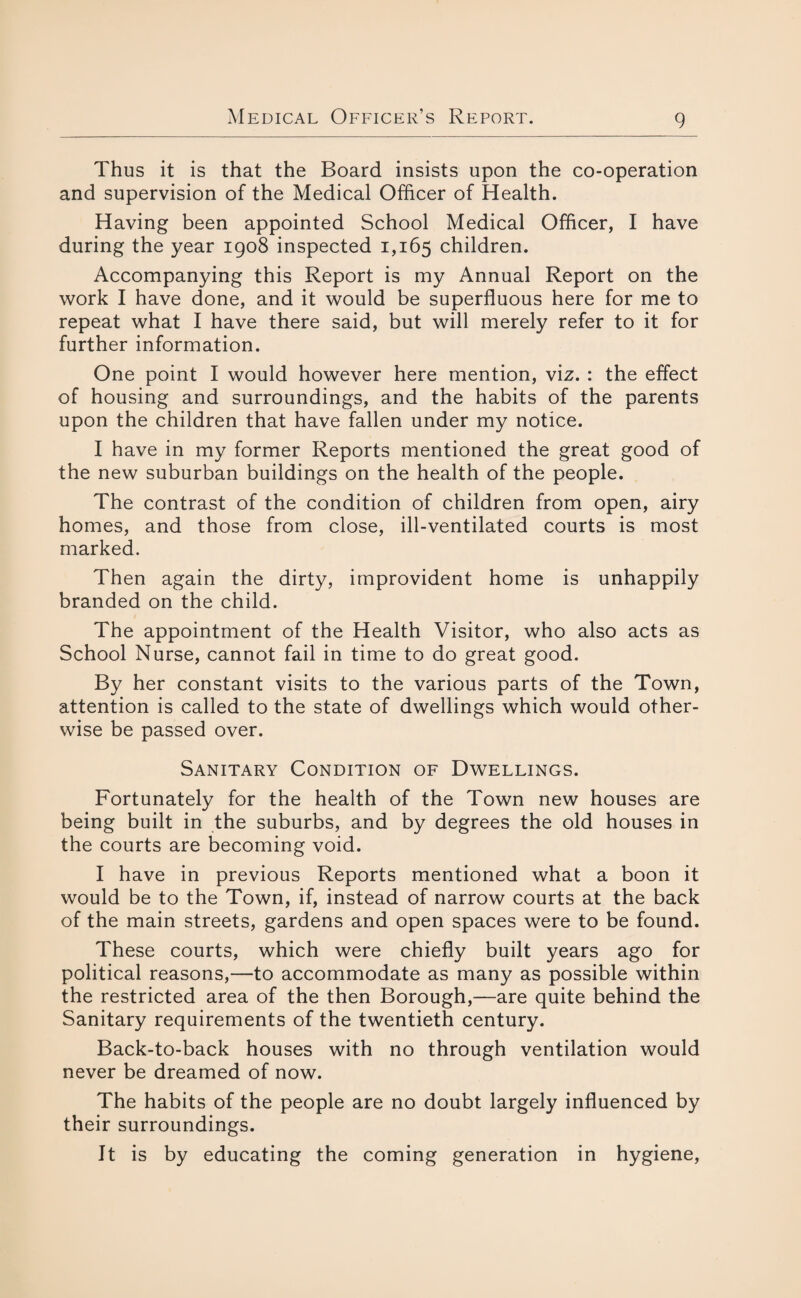 Thus it is that the Board insists upon the co-operation and supervision of the Medical Officer of Health. Having been appointed School Medical Officer, I have during the year 1908 inspected 1,165 children. Accompanying this Report is my Annual Report on the work I have done, and it would be superfluous here for me to repeat what I have there said, but will merely refer to it for further information. One point I would however here mention, viz. : the effect of housing and surroundings, and the habits of the parents upon the children that have fallen under my notice. I have in my former Reports mentioned the great good of the new suburban buildings on the health of the people. The contrast of the condition of children from open, airy homes, and those from close, ill-ventilated courts is most marked. Then again the dirty, improvident home is unhappily branded on the child. The appointment of the Health Visitor, who also acts as School Nurse, cannot fail in time to do great good. By her constant visits to the various parts of the Town, attention is called to the state of dwellings which would other¬ wise be passed over. Sanitary Condition of Dwellings. Fortunately for the health of the Town new houses are being built in the suburbs, and by degrees the old houses in the courts are becoming void. I have in previous Reports mentioned what a boon it would be to the Town, if, instead of narrow courts at the back of the main streets, gardens and open spaces were to be found. These courts, which were chiefly built years ago for political reasons,—to accommodate as many as possible within the restricted area of the then Borough,—are quite behind the Sanitary requirements of the twentieth century. Back-to-back houses with no through ventilation would never be dreamed of now. The habits of the people are no doubt largely influenced by their surroundings. It is by educating the coming generation in hygiene,