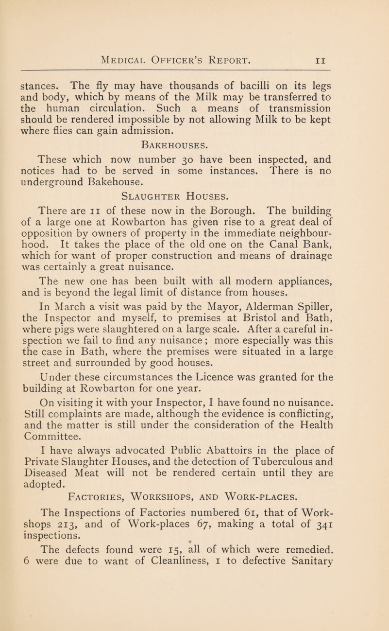 stances. The fly may have thousands of bacilli on its legs and body, which by means of the Milk may be transferred to the human circulation. Such a means of transmission should be rendered impossible by not allowing Milk to be kept where flies can gain admission. Bakehouses. These which now number 30 have been inspected, and notices had to be served in some instances. There is no underground Bakehouse. Slaughter Houses. There are 11 of these now in the Borough. The building of a large one at Rowbarton has given rise to a great deal of opposition by owners of property in the immediate neighbour¬ hood. It takes the place of the old one on the Canal Bank, which for want of proper construction and means of drainage was certainly a great nuisance. The new one has been built with all modern appliances, and is beyond the legal limit of distance from houses. In March a visit was paid by the Mayor, Alderman Spiller, the Inspector and myself, to premises at Bristol and Bath, where pigs were slaughtered on a large scale. After a careful in¬ spection we fail to find any nuisance; more especially was this the case in Bath, where the premises were situated in a large street and surrounded by good houses. Under these circumstances the Licence was granted for the building at Rowbarton for one year. On visiting it with your Inspector, I have found no nuisance. Still complaints are made, although the evidence is conflicting, and the matter is still under the consideration of the Health Committee. I have always advocated Public Abattoirs in the place of Private Slaughter Houses, and the detection of Tuberculous and Diseased Meat will not be rendered certain until they are adopted. Factories, Workshops, and Work-places. The Inspections of Factories numbered 61, that of Work¬ shops 213, and of Work-places 67, making a total of 341 inspections. The defects found were 15, all of which were remedied. 6 were due to want of Cleanliness, 1 to defective Sanitary