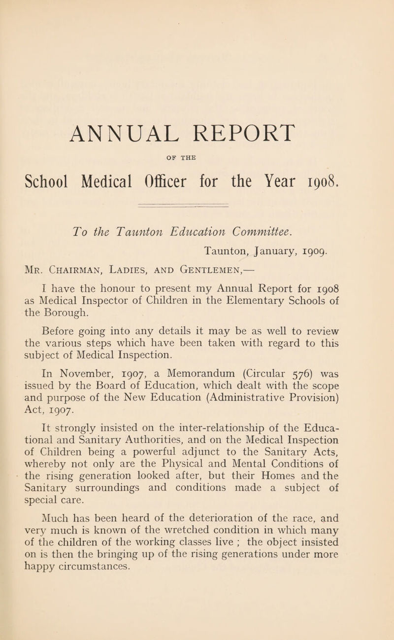ANNUAL REPORT OF THE School Medical Officer for the Year 1908, To the Taunton Education Committee. Taunton, January, 1909. Mr. Chairman, Ladies, and Gentlemen,— I have the honour to present my Annual Report for 1908 as Medical Inspector of Children in the Elementary Schools of the Borough. Before going into any details it may be as well to review the various steps which have been taken with regard to this subject of Medical Inspection. In November, 1907, a Memorandum (Circular 576) was issued by the Board of Education, which dealt with the scope and purpose of the New Education (Administrative Provision) Act, 1907. It strongly insisted on the inter-relationship of the Educa¬ tional and Sanitary Authorities, and on the Medical Inspection of Children being a powerful adjunct to the Sanitary Acts, whereby not only are the Physical and Mental Conditions of the rising generation looked after, but their Homes and the Sanitary surroundings and conditions made a subject of special care. Much has been heard of the deterioration of the race, and very much is known of the wretched condition in which many of the children of the working classes live ; the object insisted on is then the bringing up of the rising generations under more happy circumstances.
