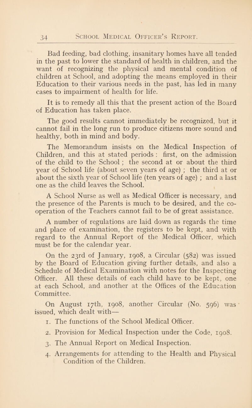 Bad feeding, bad clothing, insanitary homes have all tended in the past to lower the standard of health in children, and the want of recognizing the physical and mental condition of children at School, and adopting the means employed in their Education to their various needs in the past, has led in many cases to impairment of health for life. It is to remedy all this that the present action of the Board of Education has taken place. The good results cannot immediately be recognized, but it cannot fail in the long run to produce citizens more sound and healthy, both in mind and body. The Memorandum insists on the Medical Inspection of Children, and this at stated periods : first, on the admission of the child to the School ; the second at or about the third year of School life (about seven years of age) ; the third at or about the sixth year of School life (ten years of age) ; and a last one as the child leaves the School. A School Nurse as well as Medical Officer is necessary, and the presence of the Parents is much to be desired, and the co¬ operation of the Teachers cannot fail to be of great assistance. A number of regulations are laid down as regards the time and place of examination, the registers to be kept, and with regard to the Annual Report of the Medical Officer, which must be for the calendar year. On the 23rd of January, 1908, a Circular (582) was issued by the Board of Education giving further details, and also a Schedule of Medical Examination with notes for the Inspecting Officer. All these details of each child have to be kept, one at each School, and another at the Offices of the Education Committee. On August 17th, 1908, another Circular (No. 596) was issued, which dealt with— 1. The functions of the School Medical Officer. 2. Provision for Medical Inspection under the Code, 1908. 3. The Annual Report on Medical Inspection. 4. Arrangements for attending to the Health and Physical Condition of the Children.