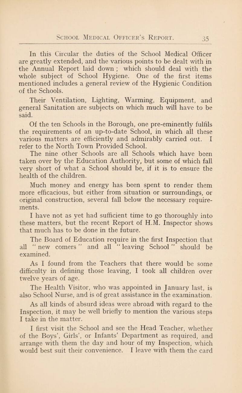 In this Circular the duties of the School Medical Officer are greatly extended, and the various points to be dealt with in the Annual Report laid down ; which should deal with the whole subject of School Hygiene. One of the first items mentioned includes a general review of the Hygienic Condition of the Schools. Their Ventilation, Lighting, Warming, Equipment, and general Sanitation are subjects on which much will have to be said. Of the ten Schools in the Borough, one pre-eminently fulfils the requirements of an up-to-date School, in which all these various matters are efficiently and admirably carried out. I refer to the North Town Provided School. The nine other Schools are all Schools which have been taken over by the Education Authority, but some of which fall very short of what a School should be, if it is to ensure the health of the children. Much money and energy has been spent to render them more efficacious, but either from situation or surroundings, or original construction, several fall below the necessary require¬ ments. I have not as yet had sufficient time to go thoroughly into these matters, but the recent Report of H.M. Inspector shows that much has to be done in the future. The Board of Education require in the first Inspection that all “ new comers ” and all “ leaving School ” should be examined. As I found from the Teachers that there would be some difficulty in defining those leaving, I took all children over twelve years of age. The Health Visitor, who was appointed in January last, is also School Nurse, and is of great assistance in the examination. As all kinds of absurd ideas were abroad with regard to the Inspection, it may be well briefly to mention the various steps I take in the matter. I first visit the School and see the Head Teacher, whether of the Boys’, Girls’, or Infants’ Department as required, and arrange with them the day and hour of my Inspection, which would best suit their convenience. I leave with them the card