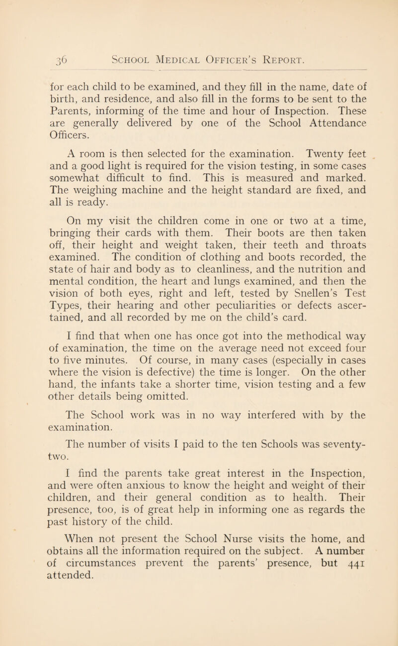for each child to be examined, and they fill in the name, date of birth, and residence, and also fill in the forms to be sent to the Parents, informing of the time and hour of Inspection. These are generally delivered by one of the School Attendance Officers. A room is then selected for the examination. Twenty feet and a good light is required for the vision testing, in some cases somewhat difficult to find. This is measured and marked. The weighing machine and the height standard are fixed, and all is ready. On my visit the children come in one or two at a time, bringing their cards with them. Their boots are then taken off, their height and weight taken, their teeth and throats examined. The condition of clothing and boots recorded, the state of hair and body as to cleanliness, and the nutrition and mental condition, the heart and lungs examined, and then the vision of both eyes, right and left, tested by Snellen’s Test Types, their hearing and other peculiarities or defects ascer¬ tained, and all recorded by me on the child’s card. I find that when one has once got into the methodical way of examination, the time on the average need not exceed four to five minutes. Of course, in many cases (especially in cases where the vision is defective) the time is longer. On the other hand, the infants take a shorter time, vision testing and a few other details being omitted. The School work was in no way interfered with by the examination. The number of visits I paid to the ten Schools was seventy- two. I find the parents take great interest in the Inspection, and were often anxious to know the height and weight of their children, and their general condition as to health. Their presence, too, is of great help in informing one as regards the past history of the child. When not present the School Nurse visits the home, and obtains all the information required on the subject. A number of circumstances prevent the parents’ presence, but 441 attended.