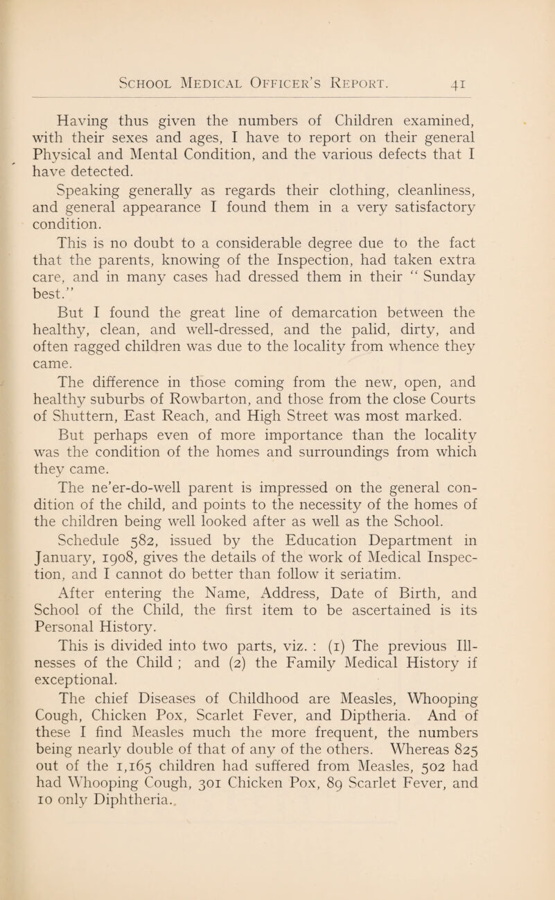 Having thus given the numbers of Children examined, with their sexes and ages, I have to report on their general Physical and Mental Condition, and the various defects that I have detected. Speaking generally as regards their clothing, cleanliness, and general appearance I found them in a very satisfactory condition. This is no doubt to a considerable degree due to the fact that the parents, knowing of the Inspection, had taken extra care, and in many cases had dressed them in their “ Sunday best.” But I found the great line of demarcation between the healthy, clean, and well-dressed, and the palid, dirty, and often ragged children was due to the locality from whence they came. The difference in those coming from the new, open, and healthy suburbs of Rowbarton, and those from the close Courts of Shuttern, East Reach, and High Street was most marked. But perhaps even of more importance than the locality was the condition of the homes and surroundings from which they came. The ne’er-do-well parent is impressed on the general con¬ dition of the child, and points to the necessity of the homes of the children being well looked after as well as the School. Schedule 582, issued by the Education Department in January, 1908, gives the details of the work of Medical Inspec¬ tion, and I cannot do better than follow it seriatim. After entering the Name, Address, Date of Birth, and School of the Child, the first item to be ascertained is its Personal History. This is divided into two parts, viz. : (1) The previous Ill¬ nesses of the Child ; and (2) the Family Medical History if exceptional. The chief Diseases of Childhood are Measles, Whooping Cough, Chicken Pox, Scarlet Fever, and Diptheria. And of these I find Measles much the more frequent, the numbers being nearly double of that of any of the others. Whereas 825 out of the 1,165 children had suffered from Measles, 502 had had Whooping Cough, 301 Chicken Pox, 89 Scarlet Fever, and 10 only Diphtheria.