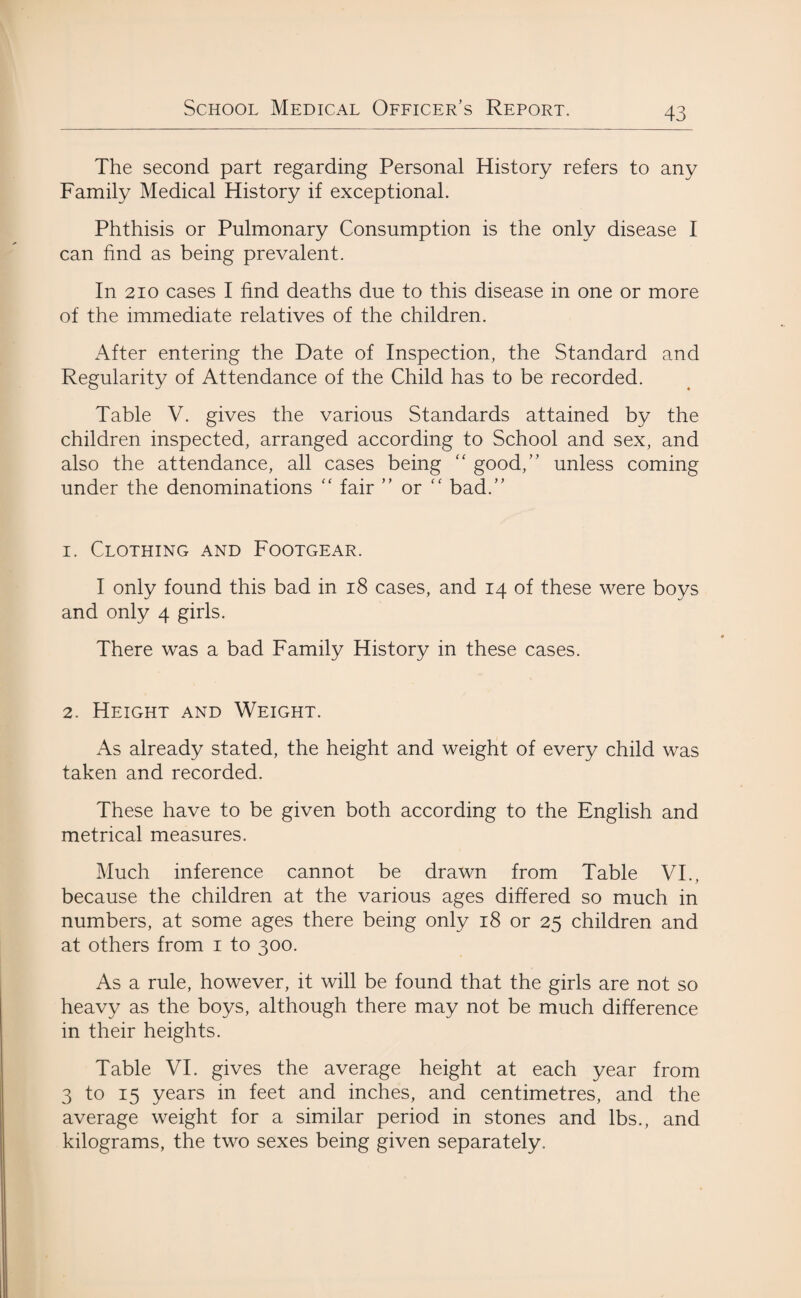 The second part regarding Personal History refers to any Family Medical History if exceptional. Phthisis or Pulmonary Consumption is the only disease I can find as being prevalent. In 210 cases I find deaths due to this disease in one or more of the immediate relatives of the children. After entering the Date of Inspection, the Standard and Regularity of Attendance of the Child has to be recorded. Table V. gives the various Standards attained by the children inspected, arranged according to School and sex, and also the attendance, all cases being “ good,” unless coming under the denominations “ fair ” or “ bad.” 1. Clothing and Footgear. I only found this bad in 18 cases, and 14 of these were boys and only 4 girls. There was a bad Family History in these cases. 2. Height and Weight. As already stated, the height and weight of every child was taken and recorded. These have to be given both according to the English and metrical measures. Much inference cannot be drawn from Table VI., because the children at the various ages differed so much in numbers, at some ages there being only 18 or 25 children and at others from 1 to 300. As a rule, however, it will be found that the girls are not so heavy as the boys, although there may not be much difference in their heights. Table VI. gives the average height at each year from 3 to 15 years in feet and inches, and centimetres, and the average weight for a similar period in stones and lbs., and kilograms, the two sexes being given separately.