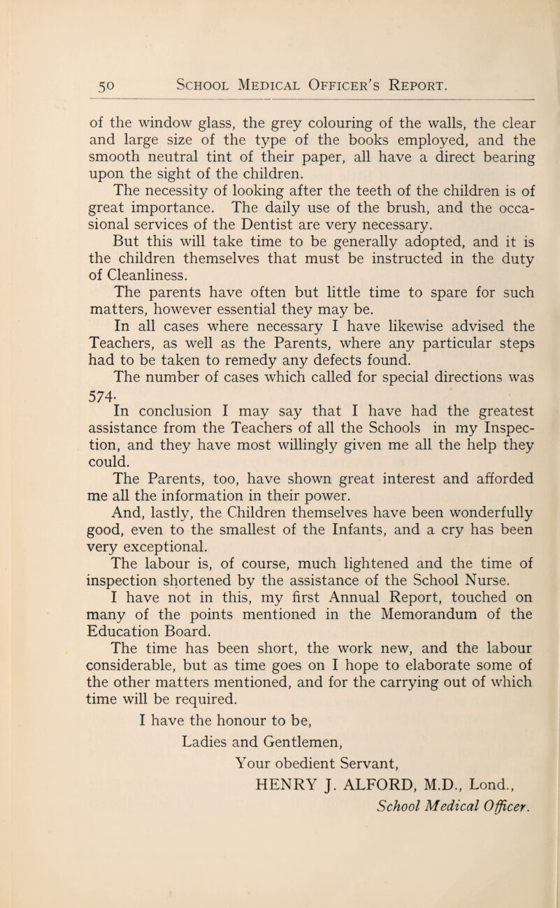 of the window glass, the grey colouring of the walls, the clear and large size of the type of the books employed, and the smooth neutral tint of their paper, all have a direct bearing upon the sight of the children. The necessity of looking after the teeth of the children is of great importance. The daily use of the brush, and the occa¬ sional services of the Dentist are very necessary. But this will take time to be generally adopted, and it is the children themselves that must be instructed in the duty of Cleanliness. The parents have often but little time to spare for such matters, however essential they may be. In all cases where necessary I have likewise advised the Teachers, as well as the Parents, where any particular steps had to be taken to remedy any defects found. The number of cases which called for special directions was 574- In conclusion I may say that I have had the greatest assistance from the Teachers of all the Schools in my Inspec¬ tion, and they have most willingly given me all the help they could. The Parents, too, have shown great interest and afforded me all the information in their power. And, lastly, the Children themselves have been wonderfully good, even to the smallest of the Infants, and a cry has been very exceptional. The labour is, of course, much lightened and the time of inspection shortened by the assistance of the School Nurse. I have not in this, my first Annual Report, touched on many of the points mentioned in the Memorandum of the Education Board. The time has been short, the work new, and the labour considerable, but as time goes on I hope to elaborate some of the other matters mentioned, and for the carrying out of which time will be required. I have the honour to be, Ladies and Gentlemen, Your obedient Servant, HENRY J. ALFORD, M.D., Lond., School Medical Officer.