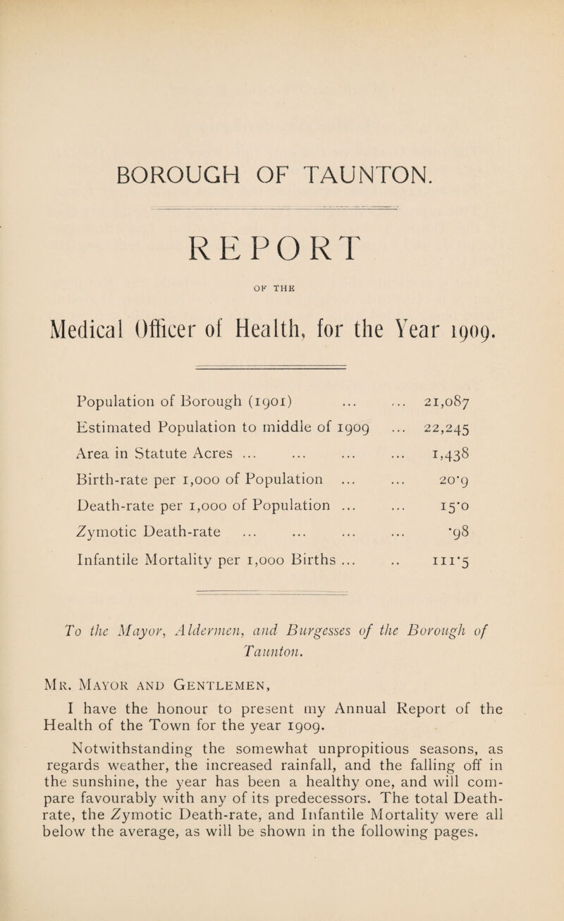BOROUGH OF TAUNTON. REPORT OF THE Medical Officer of Health, for the Year 1909. Population of Borough (igoi) ,.. 21,087 Estimated Population to middle of igog ... 22,245 Area in Statute Acres ... 1,438 Birth-rate per 1,000 of Population 20’g Death-rate per 1,000 of Population ... 15*0 Zymotic Death-rate *g8 Infantile Mortality per 1,000 Births ... ni*5 To the Mayor, Aldermen, and Burgesses of the Borough of Taunton. Mr. Mayor and Gentlemen, I have the honour to present my Annual Report of the Health of the Town for the year igog. Notwithstanding the somewhat unpropitious seasons, as regards weather, the increased rainfall, and the falling off in the sunshine, the year has been a healthy one, and will com¬ pare favourably with any of its predecessors. The total Death- rate, the Zymotic Death-rate, and Infantile Mortality were all below the average, as will be shown in the following pages.