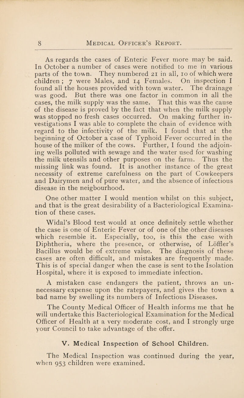 As regards the cases of Enteric Fever more may be said. In October a number of cases were notified to me in various parts of the town. They numbered 21 in all, 10 of which were children ; 7 were Males, and 14 Females. On inspection I found all the houses provided with town water. The drainage was good. But there was one factor in common in all the cases, the milk supply was the same. That this was the cause of the disease is proved by the fact that when the milk supply was stopped no fresh cases occurred. On making further in¬ vestigations I was able to complete the chain of evidence with regard to the infectivity of the milk. I found that at the beginning of October a case of Typhoid Fever occurred in the house of the milker of the cows. Further, I found the adjoin¬ ing wells polluted with sewage and the water used for washing the milk utensils and other purposes on the farm. Thus the missing link was found. It is another instance of the great necessity of extreme carefulness on the part of Cowkeepers and Dairymen and of pure water, and the absence of infectious disease in the neigbourhood. One other matter I would mention whilst on this subject, and that is the great desirability of a Bacteriological Examina¬ tion of these cases. Widal’s Blood test would at once definitely settle whether the case is one of Enteric Fever or of one of the other diseases which resemble it. Especially, too, is this the case with Diphtheria, where the presence, or otherwise, of Loffler's Bacillus would be of extreme value. The diagnosis of these cases are often difficult, and mistakes are frequently made. This is of special danger when the case is sent to the Isolation Hospital, where it is exposed to immediate infection. A mistaken case endangers the patient, throws an un¬ necessary expense upon the ratepayers, and gives the town a bad name by swelling its numbers of Infectious Diseases. The County Medical Officer of Health informs me that he will undertake this Bacteriological Examination for the Medical Officer of Health at a very moderate cost, and I strongly urge your Council to take advantage of the offer. V. Medical Inspection of School Children. The Medical Inspection was continued during the year, when 953 children were examined.