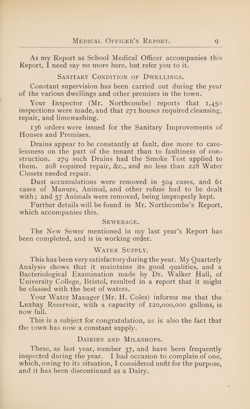As my Report as School Medical Officer accompanies this Report, I need say no more here, but refer you to it. Sanitary Condition of Dwellings. Constant supervision has been carried out during the year of the various dwellings and other premises in the town. Your Inspector (Mr. Northcombe) reports that 1,45° inspections were made, and that 271 houses required cleansing, repair, and limewashing. 136 orders were issued for the Sanitary Improvements of Houses and Premises. Drains appear to be constantly at fault, due more to care¬ lessness on the part of the tenant than to faultiness of con¬ struction. 279 such Drains had the Smoke Test applied to them. 208 required repair, &c., and no less than 228 Water Closets needed repair. Dust accumulations were removed in 504 cases, and 61 cases of Manure, Animal, and other refuse had to be dealt with; and 57 Animals were removed, being improperly kept. Further details will be found in Mr. Northcombe’s Report, which accompanies this. Sewerage. The New Sewer mentioned in my last year’s Report has been completed, and is in working order. Water Supply. This has been very satisfactory during the year. My Quarterly Analysis shows that it maintains its good qualities, and a Bacteriological Examination made by Dr. Walker Hall, of University College, Bristol, resulted in a report that it might be classed with the best of waters. Your Water Manager (Mr. H. Coles) informs me that the Luxhay Reservoir, with a capacity of 120,000,000 gallons, is now full. This is a subject for congratulation, as is also the fact that the towm has now a constant supply. Dairies and Milkshops. These, as last year, number 37, and have been frequently inspected during the year. I had occasion to complain of one, which, owing to its situation, I considered unfit for the purpose, and it has been discontinued as a Dairy.