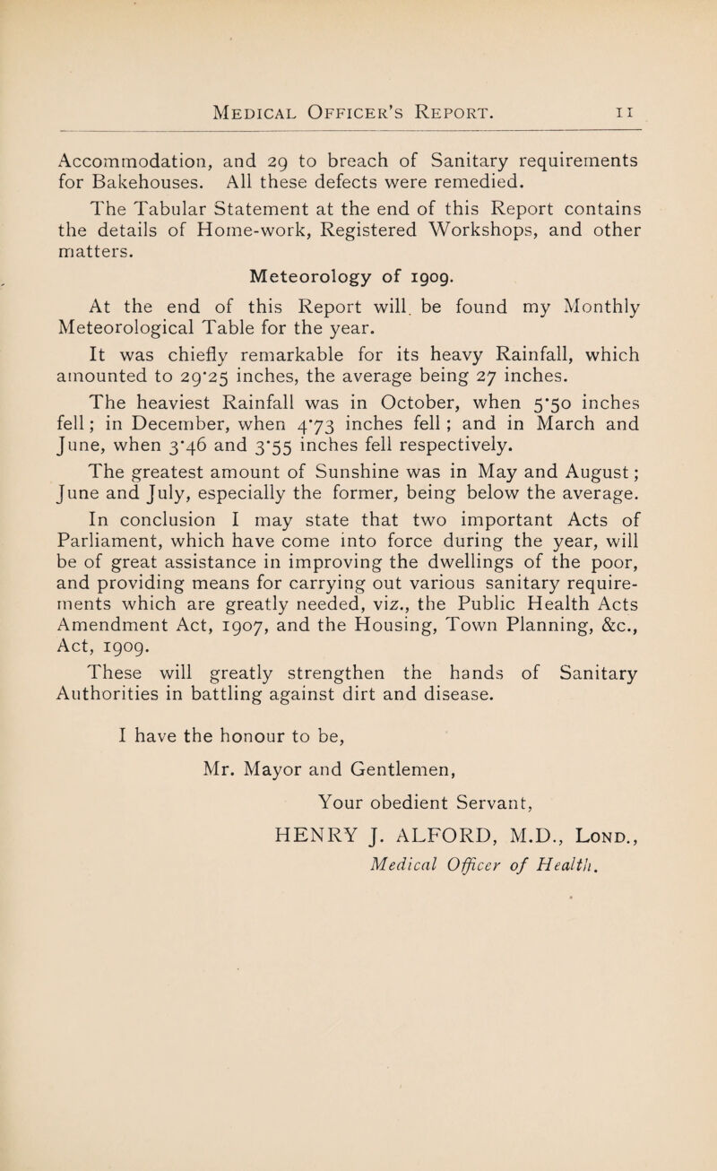 Accommodation, and 29 to breach of Sanitary requirements for Bakehouses. All these defects were remedied. The Tabular Statement at the end of this Report contains the details of Home-work, Registered Workshops, and other matters. Meteorology of 1909. At the end of this Report will, be found my Monthly Meteorological Table for the year. It was chiefly remarkable for its heavy Rainfall, which amounted to 29*25 inches, the average being 27 inches. The heaviest Rainfall was in October, when 5*50 inches fell; in December, when 4*73 inches fell ; and in March and June, when 3*46 and 3*55 inches fell respectively. The greatest amount of Sunshine was in May and August; June and July, especially the former, being below the average. In conclusion I may state that two important Acts of Parliament, which have come into force during the year, will be of great assistance in improving the dwellings of the poor, and providing means for carrying out various sanitary require¬ ments which are greatly needed, viz., the Public Health Acts Amendment Act, 1907, and the Housing, Town Planning, &c., Act, 1909. These will greatly strengthen the hands of Sanitary Authorities in battling against dirt and disease. I have the honour to be, Mr. Mayor and Gentlemen, Your obedient Servant, HENRY J. ALFORD, M.D., Lond., Medical Officer of Health.