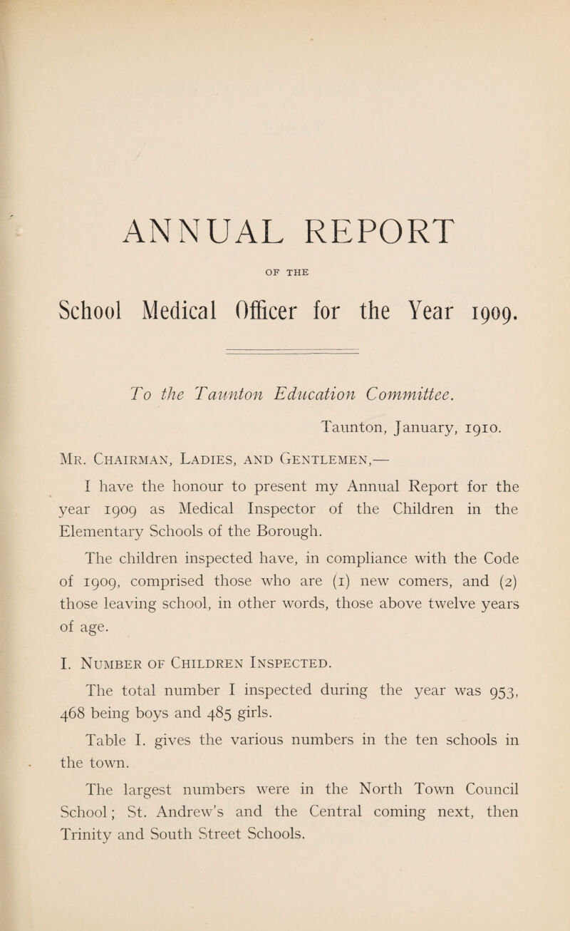/ ANNUAL REPORT OF THE School Medical Officer for the Year 1909. To the Taunton Education Committee. Taunton, January, 1910. Mr. Chairman, Ladies, and Gentlemen,— I have the honour to present my Annual Report for the year 1909 as Medical Inspector of the Children in the Elementary Schools of the Borough. The children inspected have, in compliance with the Code of 1909, comprised those who are (1) new comers, and (2) those leaving school, in other words, those above twelve years of age. I. Number of Children Inspected. The total number I inspected during the year was 953, 468 being boys and 485 girls. Table I. gives the various numbers in the ten schools in the town. The largest numbers were in the North Town Council School; St. Andrew’s and the Central coming next, then Trinity and South Street Schools.