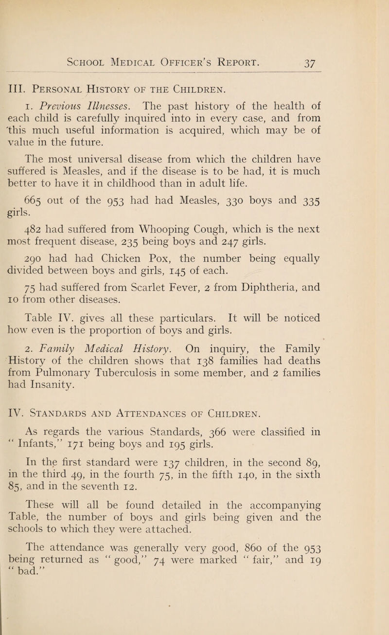 III. Personal History of the Children. 1. Previous Illnesses. The past history of the health of each child is carefully inquired into in every case, and from 'this much useful information is acquired, which may be of value in the future. The most universal disease from which the children have suffered is Measles, and if the disease is to be had, it is much better to have it in childhood than in adult life. 665 out of the 953 had had Measles, 330 boys and 335 girls. 482 had suffered from Whooping Cough, which is the next most frequent disease, 235 being boys and 247 girls. 290 had had Chicken Pox, the number being equally divided between boys and girls, 145 of each. 75 had suffered from Scarlet Fever, 2 from Diphtheria, and 10 from other diseases. Table IV. gives all these particulars. It will be noticed how even is the proportion of boys and girls. 2. Family Medical History. On inquiry, the Family History of the children shows that 138 families had deaths from Pulmonary Tuberculosis in some member, and 2 families had Insanity. IV. Standards and Attendances of Children. As regards the various Standards, 366 were classified in “ Infants,” 171 being boys and 195 girls. In the first standard were 137 children, in the second 89, in the third 49, in the fourth 75, in the fifth 140, in the sixth 85, and in the seventh 12. These will all be found detailed in the accompanying Table, the number of boys and girls being given and the schools to which they were attached. The attendance was generally very good, 860 of the 953 being returned as “ good,” 74 were marked 44 fair,” and 19