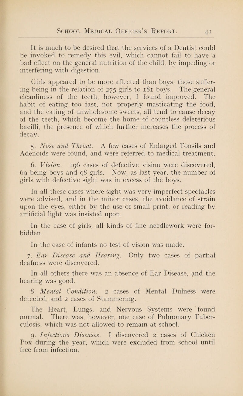 It is much to be desired that the services of a Dentist could be invoked to remedy this evil, which cannot fail to have a bad effect on the general nutrition of the child, by impeding or interfering with digestion. Girls appeared to be more affected than boys, those suffer¬ ing being in the relation of 275 girls to 181 boys. The general cleanliness of the teeth, however, I found improved. The habit of eating too fast, not properly masticating the food, and the eating of unwholesome sweets, all tend to cause decay of the teeth, which become the home of countless deleterious bacilli, the presence of which further increases the process of decay. 5. Nose and Throat. A few cases of Enlarged Tonsils and Adenoids were found, and were referred to medical treatment. 6. Vision. 196 cases of defective vision were discovered, 69 being boys and 98 girls. Now, as last year, the number of girls with defective sight was in excess of the boys. In all these cases where sight was very imperfect spectacles were advised, and in the minor cases, the avoidance of strain upon the eyes, either by the use of small print, or reading by artificial light was insisted upon. In the case of girls, all kinds of fine needlework were for¬ bidden. In the case of infants no test of vision was made. 7. Ear Disease and Hearing. Only two cases of partial deafness were discovered. In all others there was an absence of Ear Disease, and the hearing was good. 8. Mental Condition. 2 cases of Mental Dulness were detected, and 2 cases of Stammering. The Heart, Lungs, and Nervous Systems were found normal. There was, however, one case of Pulmonary Tuber¬ culosis, which was not allowed to remain at school. 9. Injections Diseases. I discovered 2 cases of Chicken Pox during the year, which were excluded from school until free from infection.
