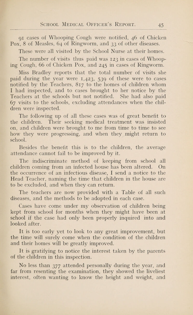 91 cases of Whooping Cough were notified, 46 of Chicken Pox, 8 of Measles, 64 of Ringworm, and 33 of other diseases. These were all visited by the School Nurse at their homes. The number of visits thus paid was 123 in cases of Whoop¬ ing Cough, 66 of Chicken Pox, and 245 in cases of Ringworm. Miss Bradley reports that the total number of visits she paid during the year were 1,423, 539 of these were to cases notified by the Teachers, 817 to the homes of children whom I had inspected, and to cases brought to her notice by the Teachers at the schools but not notified. She had also paid 67 visits to the schools, excluding attendances when the chil¬ dren were inspected. The following up of all these cases was of great benefit to the children. Their seeking medical treatment was insisted on, and children were brought to me from time to time to see how they were progressing, and when they might return to school. Besides the benefit this is to the children, the average attendance cannot fail to be improved by it. The indiscriminate method of keeping from school all children coming from an infected house has been altered. On the occurrence of an infectious disease, I send a notice to the Head Teacher, naming the time that children in the house are to be excluded, and when they can return. The teachers are now provided with a Table of all such diseases, and the methods to be adopted in each case. Cases have come under my observation of children being kept from school for months when they might have been at school if the case had only been properly inquired into and looked after. It is too early yet to look to any great improvement, but the time will surely come when the condition of the children and their homes will be greatly improved. It is gratifying to notice the interest taken by the parents of the children in this inspection. No less than 377 attended personally during the year, and far from resenting the examination, they showed the liveliest interest, often wanting to know the height and weight, and