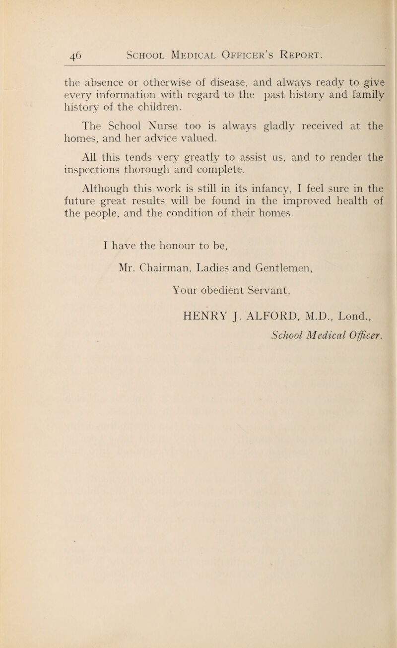 the absence or otherwise of disease, and always ready to give every information with regard to the past history and family history of the children. The School Nurse too is always gladly received at the homes, and her advice valued. All this tends very greatly to assist us, and to render the inspections thorough and complete. Although this work is still in its infancy, I feel sure in the future great results will be found in the improved health of the people, and the condition of their homes. I have the honour to be, Mr. Chairman, Ladies and Gentlemen, Your obedient Servant, HENRY J. ALFORD, M.D., Lond., School Medical Officer.