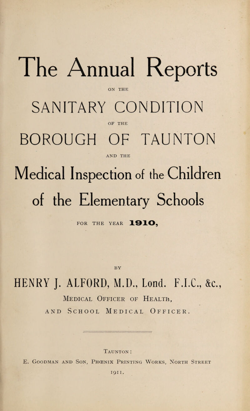 The Annual Reports ON THE SANITARY CONDITION OF THE BOROUGH OF TAUNTON AND THE Medical Inspection of the Children of the Elementary Schools FOR THE YEAR 1910, HENRY J. ALFORD, M.D., Lond. F.I.C., &c., Medical Officer of Health, and School Medical Officer. Taunton: E. Goodman and Son, Phcenix Printing Works, North Street 1911.