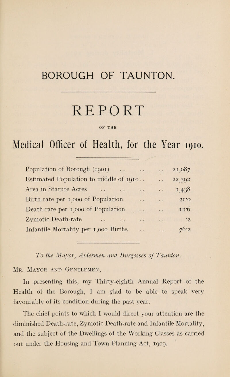 BOROUGH OF TAUNTON. REPORT OF THE Medical Officer of Health, for the Year 1910. Population of Borough (1901) 21,087 Estimated Population to middle of 1910. . . . 22,392 Area in Statute Acres 1,438 Birth-rate per 1,000 of Population 21 'O Death-rate per 1,000 of Population 12-6 Zymotic Death-rate *2 Infantile Mortality per 1,000 Births 76*2 To the Mayor, Aldermen and Burgesses of Taunton. Mr. Mayor and Gentlemen, In presenting this, my Thirty-eighth Annual Report of the Health of the Borough, I am glad to be able to speak very favourably of its condition during the past year. The chief points to which I would direct your attention are the diminished Death-rate, Zymotic Death-rate and Infantile Mortality, and the subject of the Dwellings of the Working Classes as carried out under the Housing and Town Planning Act, 1909.
