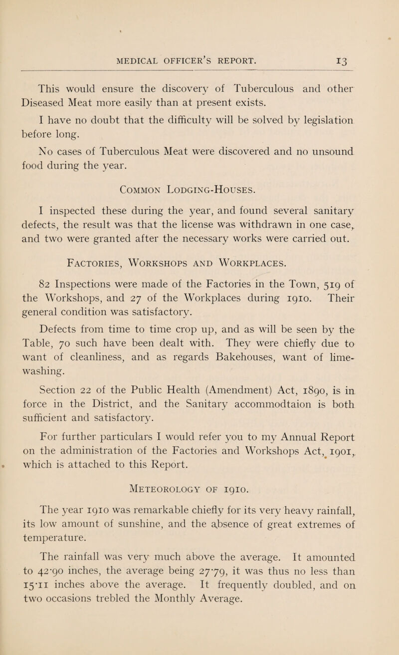 This would ensure the discovery of Tuberculous and other Diseased Meat more easily than at present exists. I have no doubt that the difficulty will be solved by legislation before long. No cases of Tuberculous Meat were discovered and no unsound food during the year. Common Lodging-Houses. I inspected these during the year, and found several sanitary defects, the result was that the license was withdrawn in one case,, and two were granted after the necessary works were carried out. Factories, Workshops and Workplaces. 82 Inspections were made of the Factories in the Town, 519 of the Workshops, and 27 of the Workplaces during 1910. Their general condition was satisfactory. Defects from time to time crop up, and as will be seen by the Table, 70 such have been dealt with. They were chiefly due to want of cleanliness, and as regards Bakehouses, want of lime¬ washing. Section 22 of the Public Health (Amendment) Act, 1890, is in- force in the District, and the Sanitary accommodtaion is both sufficient and satisfactory. For further particulars I would refer you to my Annual Report on the administration of the Factories and Workshops Act, 1901,, which is attached to this Report. Meteorology of 1910. The year 1910 was remarkable chiefly for its very heavy rainfall, its low amount of sunshine, and the absence of great extremes of temperature. The rainfall was very much above the average. It amounted to 42-90 inches, the average being 27-79, it was thus no less than 15-11 inches above the average. It frequently doubled, and on two occasions trebled the Monthly Average.