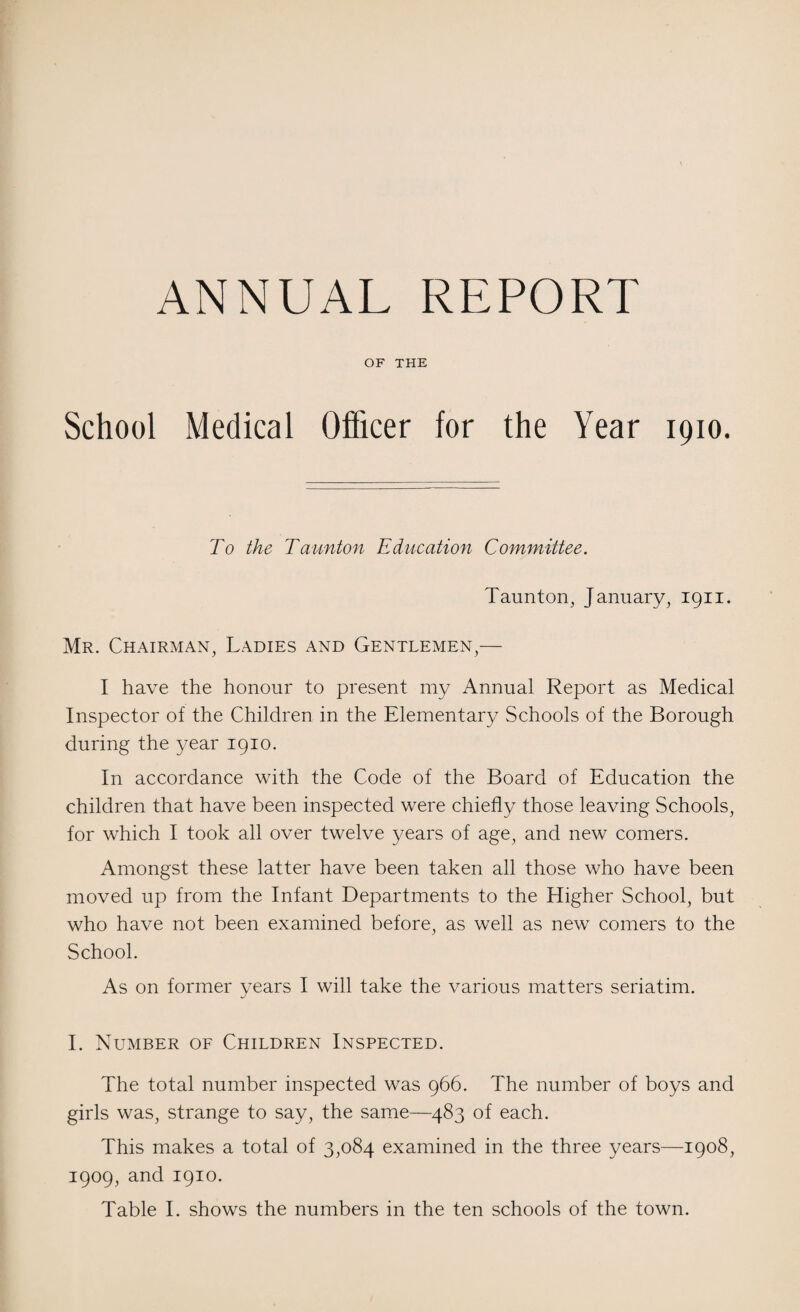 ANNUAL REPORT OF THE School Medical Officer for the Year 1910. To the Taunton Education Committee. Taunton, January, 1911. Mr. Chairman, Ladies and Gentlemen,— I have the honour to present my Annual Report as Medical Inspector of the Children in the Elementary Schools of the Borough during the year 1910. In accordance with the Code of the Board of Education the children that have been inspected were chiefly those leaving Schools, for which I took all over twelve years of age, and new comers. Amongst these latter have been taken all those who have been moved up from the Infant Departments to the Higher School, but who have not been examined before, as well as new comers to the School. As on former years I will take the various matters seriatim. I. Number of Children Inspected. The total number inspected was 966. The number of boys and girls was, strange to say, the same—483 of each. This makes a total of 3,084 examined in the three years—1908, 1909, and 1910. Table I. shows the numbers in the ten schools of the town.