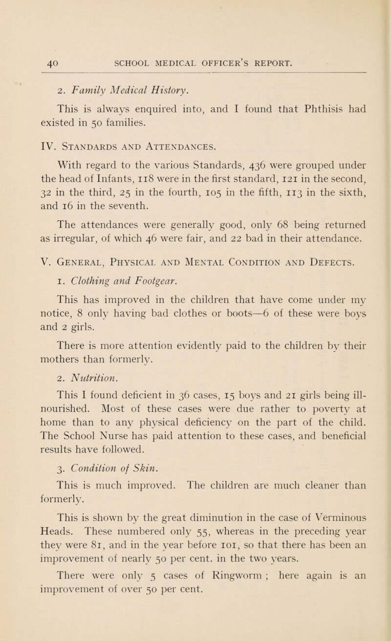 2. Family Medical History. This is always enquired into, and I found that Phthisis had existed in 50 families. IV. Standards and Attendances. With regard to the various Standards, 436 were grouped under the head of Infants, 118 were in the first standard, 121 in the second, 32 in the third, 25 in the fourth, 105 in the fifth, 113 in the sixth, and 16 in the seventh. The attendances were generally good, only 68 being returned as irregular, of which 46 were fair, and 22 bad in their attendance. V. General, Physical and Mental Condition and Defects. 1. Clothing and Footgear. This has improved in the children that have come under my notice, 8 only having bad clothes or boots—6 of these were boys and 2 girls. There is more attention evidently paid to the children by their mothers than formerly. 2. Nutrition. This I found deficient in 36 cases, 15 boys and 21 girls being ill- nourished. Most of these cases were due rather to poverty at home than to any physical deficiency on the part of the child. The School Nurse has paid attention to these cases, and beneficial results have followed. 3. Condition of Skin. This is much improved. The children are much cleaner than formerly. This is shown by the great diminution in the case of Verminous Heads. These numbered only 55, whereas in the preceding year they were 81, and in the year before 101, so that there has been an improvement of nearly 50 per cent, in the two years. There were only 5 cases of Ringworm ; here again is an improvement of over 50 per cent.