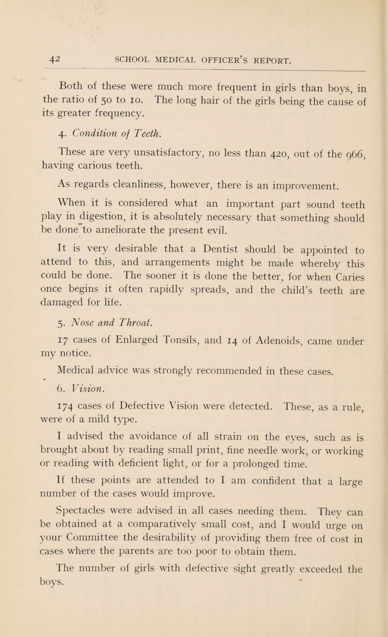 Both of these were much more frequent in girls than boys, in the ratio of 50 to 10. The long hair of the girls being the cause of its greater frequency. 4. Condition of Teeth. These are very unsatisfactory, no less than 420, out of the 966, having carious teeth. As regards cleanliness, however, there is an improvement. When it is considered what an important part sound teeth play in digestion, it is absolutely necessary that something should be done to ameliorate the present evil. It is very desirable that a Dentist should be appointed to attend to this, and arrangements might be made whereby this could be done. The sooner it is done the better, for when Caries once begins it often rapidly spreads, and the child’s teeth are damaged for life. 5. Nose and Throat. 17 cases of Enlarged Tonsils, and 14 of Adenoids, came under my notice. Medical advice was strongly recommended in these cases. 6. Vision. 174 cases of Defective Vision were detected. These, as a rule, were of a mild type. I advised the avoidance of all strain on the eyes, such as is brought about by reading small print, fine needle work, or working or reading with deficient light, or for a prolonged time. If these points are attended to I am confident that a large number of the cases would improve. Spectacles were advised in all cases needing them. They can be obtained at a comparatively small cost, and I would urge on your Committee the desirability of providing them free of cost in cases where the parents are too poor to obtain them. The number of girls with defective sight greatly exceeded the boys.