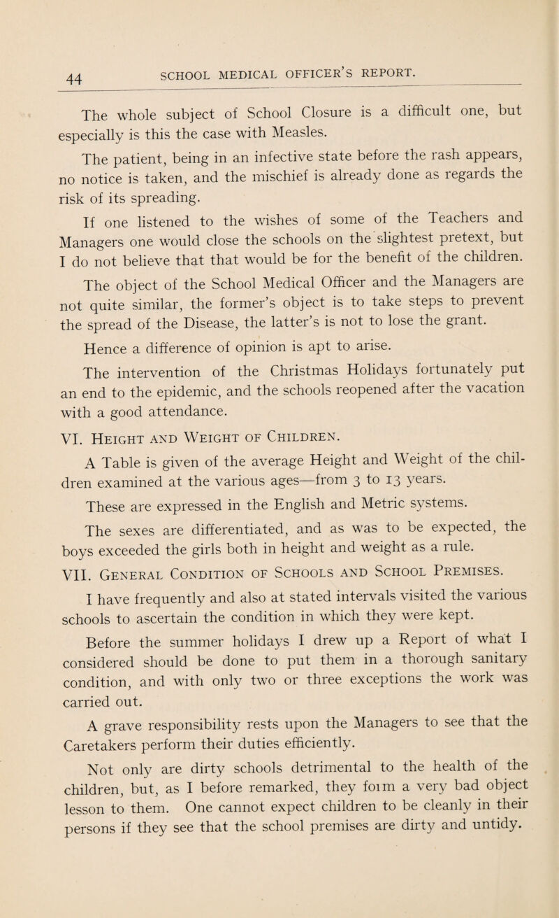 The whole subject of School Closure is a difficult one, but especially is this the case with Measles. The patient, being in an infective state before the rash appears, no notice is taken, and the mischief is already done as legards the risk of its spreading. If one listened to the wishes of some of the Teachers and Managers one would close the schools on the slightest pretext, but I do not believe that that would be for the benefit of the children. The object of the School Medical Officer and the Managers are not quite similar, the former’s object is to take steps to prevent the spread of the Disease, the latter s is not to lose the grant. Hence a difference of opinion is apt to arise. The intervention of the Christmas Holidays fortunately put an end to the epidemic, and the schools reopened after the vacation with a good attendance. VI. Height and Weight of Children. A Table is given of the average Height and Weight of the chil¬ dren examined at the various ages—from 3 to 13 years. These are expressed in the English and Metric systems. The sexes are differentiated, and as was to be expected, the boys exceeded the girls both in height and weight as a rule. VII. General Condition of Schools and School Premises. I have frequently and also at stated intervals visited the various schools to ascertain the condition in which they were kept. Before the summer holidays I drew up a Report of what I considered should be done to put them in a thoiough sanitary condition, and with only two or three exceptions the work was carried out. A grave responsibility rests upon the Managers to see that the Caretakers perform their duties efficiently. Not only are dirty schools detrimental to the health of the children, but, as I before remarked, they foim a very bad object lesson to them. One cannot expect children to be cleanly in their persons if they see that the school premises are dirty and untidy.