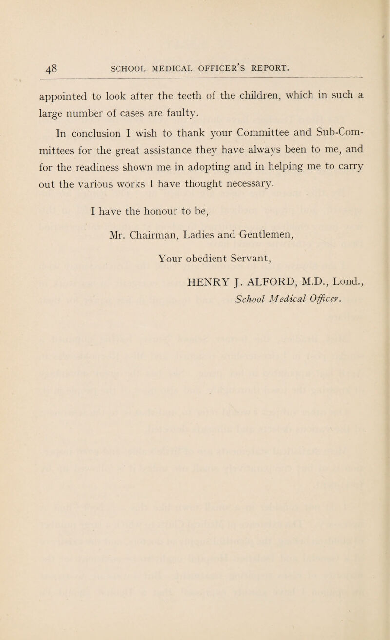 appointed to look after the teeth of the children, which in such a large number of cases are faulty. In conclusion I wish to thank your Committee and Sub-Com¬ mittees for the great assistance they have always been to me, and for the readiness shown me in adopting and in helping me to carry out the various works I have thought necessary. I have the honour to be, Mr. Chairman, Ladies and Gentlemen, Your obedient Servant, HENRY J. ALFORD, M.D., Lond., School Medical Officer.