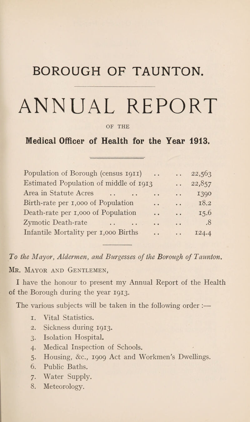 BOROUGH OF TAUNTON ANNUAL REPORT OF THE Medical Officer of Health for the Year 1913. Population of Borough (census 1911) .. 22,563 Estimated Population of middle of 1913 .. 22,857 Area in Statute Acres 1390 Birth-rate per 1,000 of Population 18.2 Death-rate per 1,000 of Population 15.6 Zymotic Death-rate .8 Infantile Mortality per 1,000 Births 124.4 To the Mayor, Aldermen, and Burgesses of the Borough of Taunton. Mr. Mayor and Gentlemen, I have the honour to present my Annual Report of the Health of the Borough during the year 1913. The various subjects will be taken in the following order :— 1. Vital Statistics. 2. Sickness during 1913. 3. Isolation Hospital. 4. Medical Inspection of Schools. 5. Housing, &c., 1909 Act and Workmen’s Dwellings. 6. Public Baths. 7. Water Supply. 8. Meteorology.