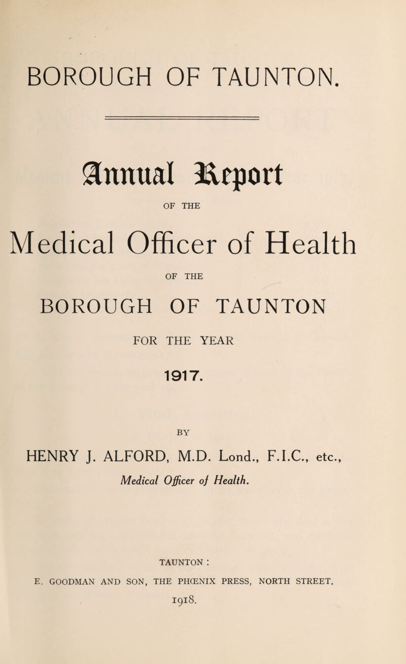 BOROUGH OF TAUNTON. Annual Report OF THE Medical Officer of Health OF THE BOROUGH OF TAUNTON FOR THE YEAR 1917. BY HENRY J. ALFORD, M.D. Lond., F.I.C., etc., Medical Officer oj Health. TAUNTON: E. GOODMAN AND SON, THE PHOENIX PRESS, NORTH STREET. 1918.