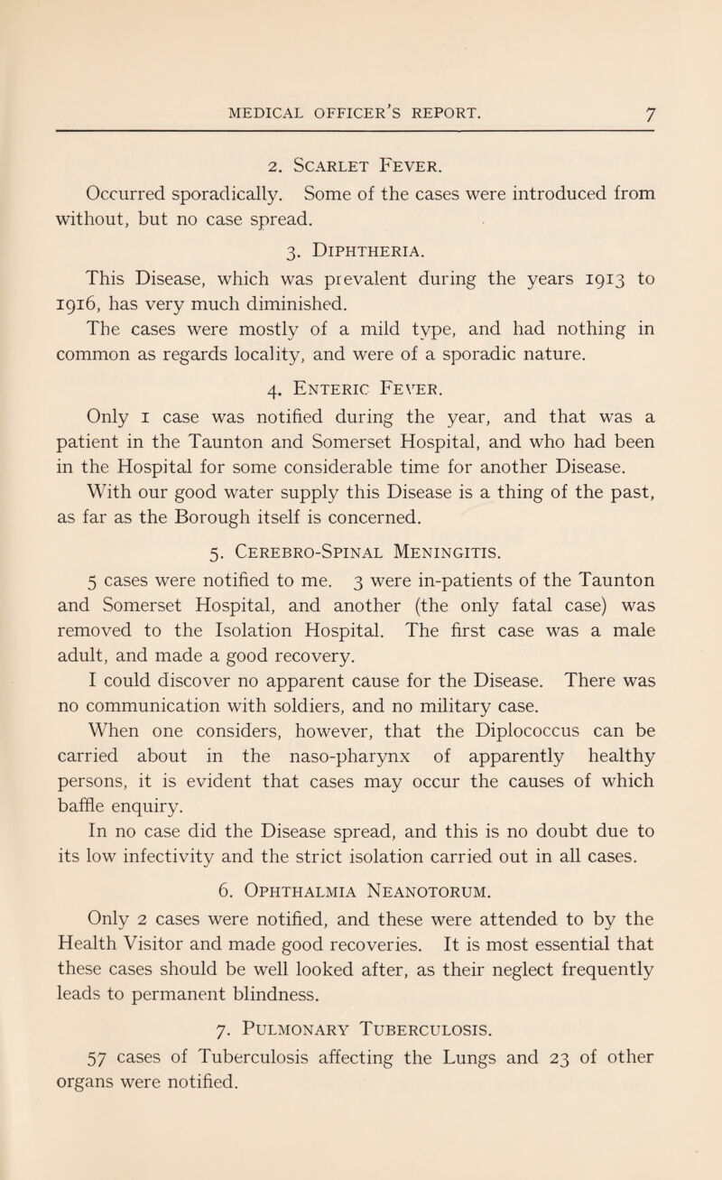 2. Scarlet Fever. Occurred sporadically. Some of the cases were introduced from without, but no case spread. 3. Diphtheria. This Disease, which was prevalent during the years 1913 to 1916, has very much diminished. The cases were mostly of a mild type, and had nothing in common as regards locality, and were of a sporadic nature. 4. Enteric Fever. Only 1 case was notified during the year, and that was a patient in the Taunton and Somerset Hospital, and who had been in the Hospital for some considerable time for another Disease. With our good water supply this Disease is a thing of the past, as far as the Borough itself is concerned. 5. Cerebro-Spinal Meningitis. 5 cases were notified to me. 3 were in-patients of the Taunton and Somerset Hospital, and another (the only fatal case) was removed to the Isolation Hospital. The first case was a male adult, and made a good recovery. I could discover no apparent cause for the Disease. There was no communication with soldiers, and no military case. When one considers, however, that the Diplococcus can be carried about in the naso-pharynx of apparently healthy persons, it is evident that cases may occur the causes of which baffle enquiry. In no case did the Disease spread, and this is no doubt due to its low infectivity and the strict isolation carried out in all cases. 6. Ophthalmia Neanotorum. Only 2 cases were notified, and these were attended to by the Health Visitor and made good recoveries. It is most essential that these cases should be well looked after, as their neglect frequently leads to permanent blindness. 7. Pulmonary Tuberculosis. 57 cases of Tuberculosis affecting the Lungs and 23 of other organs were notified.