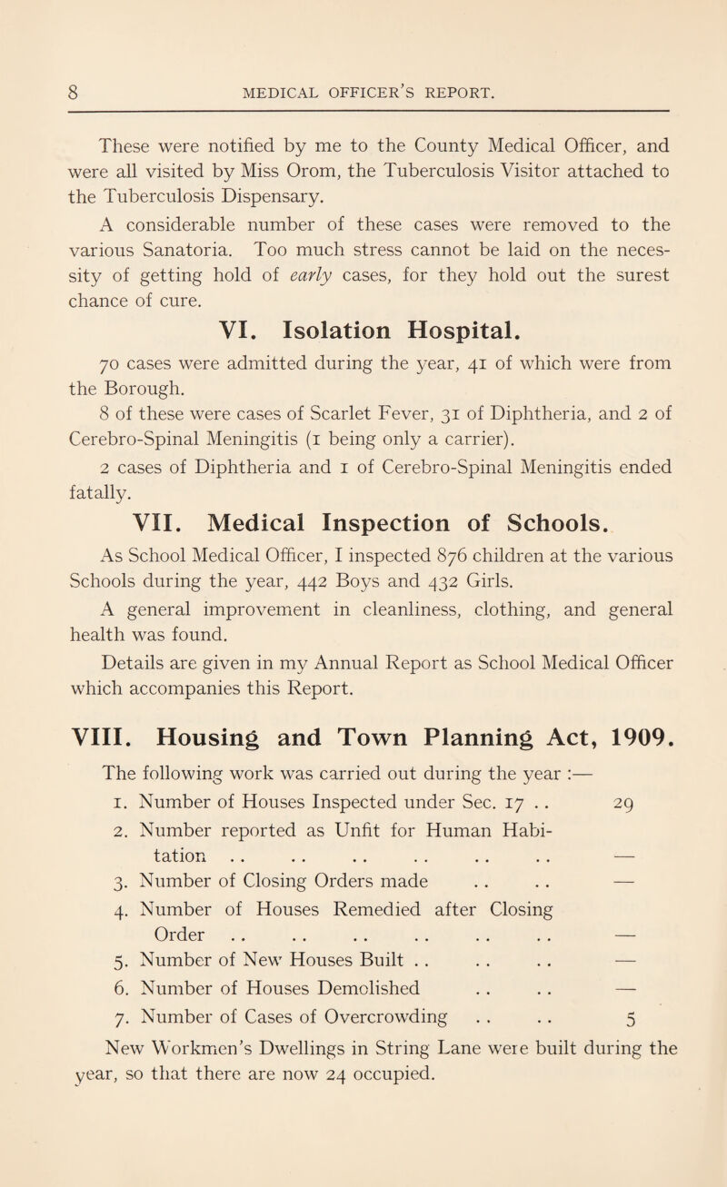 These were notified by me to the County Medical Officer, and were all visited by Miss Orom, the Tuberculosis Visitor attached to the Tuberculosis Dispensary. A considerable number of these cases were removed to the various Sanatoria. Too much stress cannot be laid on the neces¬ sity of getting hold of early cases, for they hold out the surest chance of cure. VI. Isolation Hospital. 70 cases were admitted during the year, 41 of which were from the Borough. 8 of these were cases of Scarlet Fever, 31 of Diphtheria, and 2 of Cerebro-Spinal Meningitis (1 being only a carrier). 2 cases of Diphtheria and 1 of Cerebro-Spinal Meningitis ended fatally. VII. Medical Inspection of Schools. As School Medical Officer, I inspected 876 children at the various Schools during the year, 442 Boys and 432 Girls. A general improvement in cleanliness, clothing, and general health was found. Details are given in my Annual Report as School Medical Officer which accompanies this Report. VIII. Housing and Town Planning Act, 1909. The following work was carried out during the year :— 1. Number of Houses Inspected under Sec. 17 . . 29 2. Number reported as Unfit for Human Habi¬ tation . . . . . . . . .. . . — 3. Number of Closing Orders made 4. Number of Houses Remedied after Closing Order . . . . . . . . . . . . — 5. Number of New Houses Built 6. Number of Houses Demolished . . . . — 7. Number of Cases of Overcrowding . . . . 5 New Workmen’s Dwellings in String Lane were built during the year, so that there are now 24 occupied.