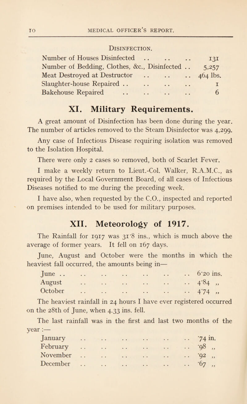 Disinfection. Number of Houses Disinfected .. .. .. 131 Number of Bedding, Clothes, &c., Disinfected .. 5,257 Meat Destroyed at Destructor .. .. . . 464 lbs. Slaughter-house Repaired .. . . .. .. 1 Bakehouse Repaired .. .. .. .. 6 XI. Military Requirements. A great amount of Disinfection has been done during the year. The number of articles removed to the Steam Disinfector was 4,299. Any case of Infectious Disease requiring isolation was removed to the Isolation Hospital. There were only 2 cases so removed, both of Scarlet Fever. I make a weekly return to Lieut.-Col. Walker, R.A.M.C., as required by the Local Government Board, of all cases of Infectious Diseases notified to me during the preceding week. I have also, when requested by the C.O., inspected and reported on premises intended to be used for military purposes. XII. Meteorology of 1917. The Rainfall for 1917 was 31'8 ins., which is much above the average of former years. It fell on 167 days. June, August and October were the months in which the heaviest fall occurred, the amounts being in— June . . . . . . . . . . . . . . 6*20 ins. August . . . . . . . . . . . . 4*84 ,, October . . . . . . . . . . . . 474 ,, The heaviest rainfall in 24 hours I have ever registered occurred on the 28th of June, when 4.33 ins. fell. The last rainfall was in the first and last two months of the year :— January . . . . . . . . . . 74 in. February . . . . . . . . . . '98 ,, November . . . . . . . . . . ‘92 ,, December . . . . . . . . . . '67 ,,