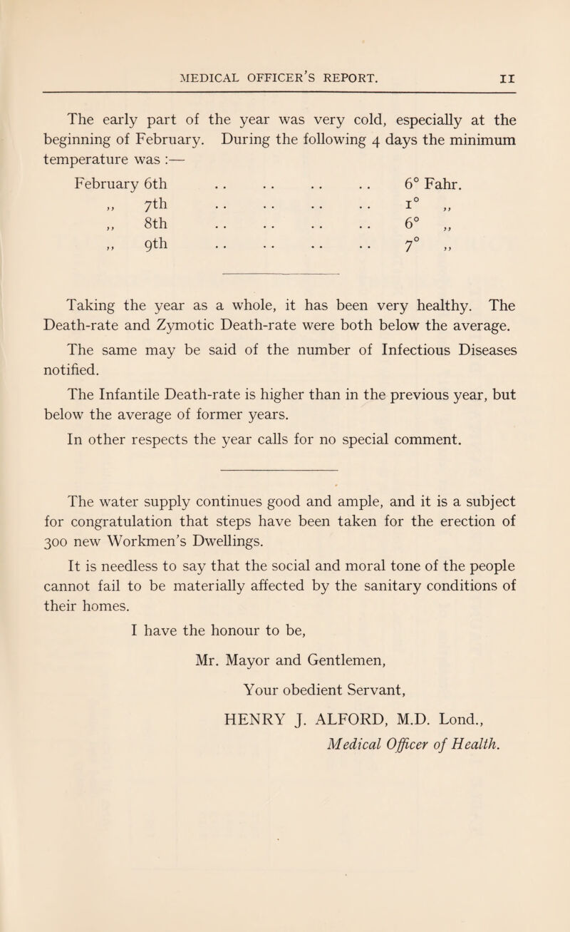 The early part of the year was very cold, especially at the beginning of February. During the following 4 days the minimum temperature was :— February 6th „ 7th ,, 8th „ 9th 6° Fahr. i° „ 6° „ 7° „ Taking the year as a whole, it has been very healthy. The Death-rate and Zymotic Death-rate were both below the average. The same may be said of the number of Infectious Diseases notified. The Infantile Death-rate is higher than in the previous year, but below the average of former years. In other respects the year calls for no special comment. The water supply continues good and ample, and it is a subject for congratulation that steps have been taken for the erection of 300 new Workmen’s Dwellings. It is needless to say that the social and moral tone of the people cannot fail to be materially affected by the sanitary conditions of their homes. I have the honour to be, Mr. Mayor and Gentlemen, Your obedient Servant, HENRY J. ALFORD, M.D. Lond., Medical Officer of Health.