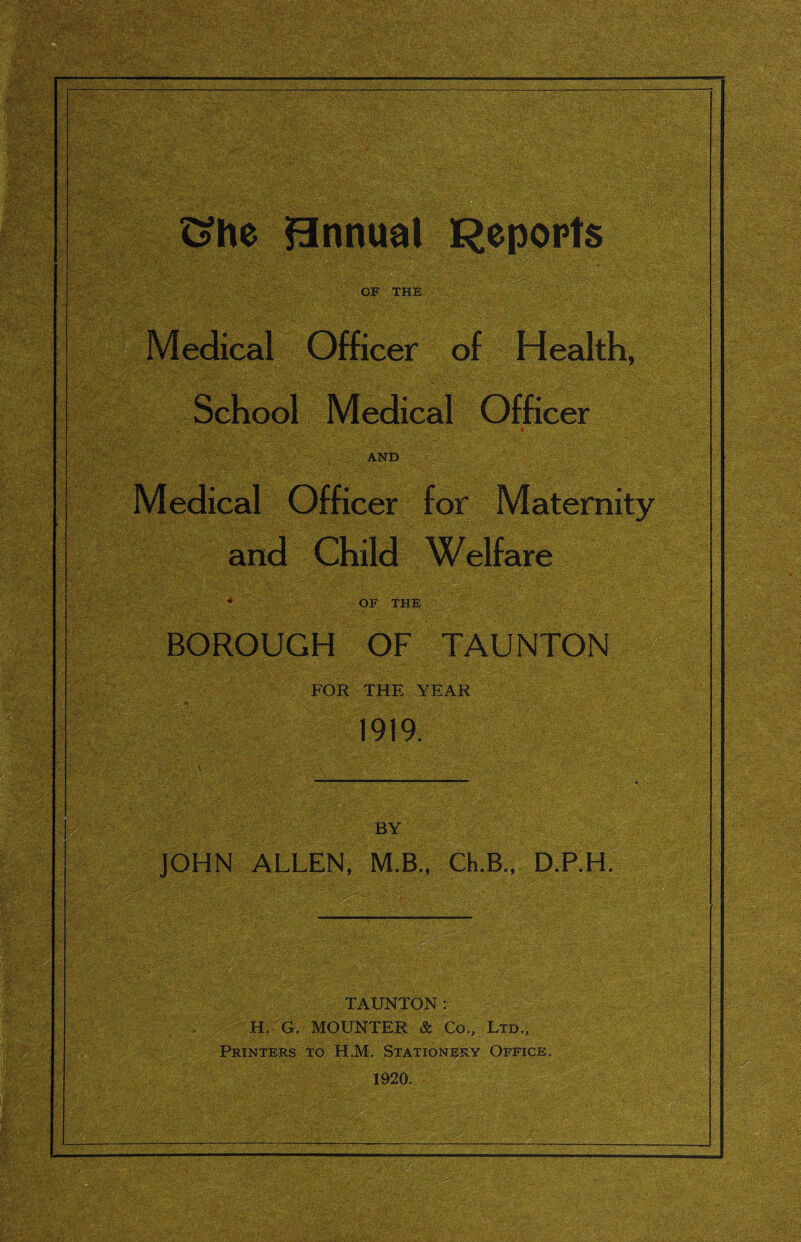 ^he Bnnual Repopts OF THE Medical Officer of Health, School Medical Officer AND Medical Officer for and Child Welfare OF THE BOROUGH OF TAUNTON FOR THE YEAR 1919. BY JOHN ALLEN, M.B., Ch.B., D.RH. TAUNTON: H. G. MOUNTER & Co., Ltd., Printers to H.M. Stationj^ry Office. 1920.