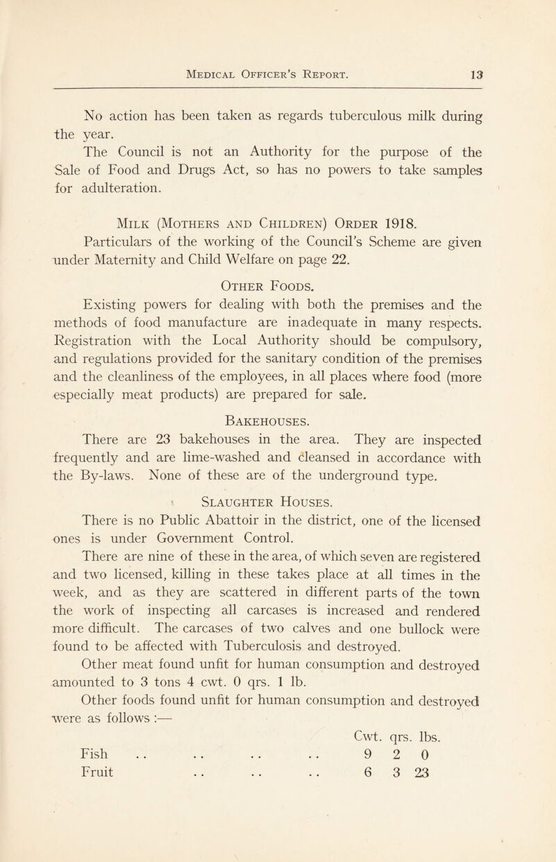 No action has been taken as regards tuberculous milk during the year. The Council is not an Authority for the purpose of the Sale of Food and Drugs Act, so has no powers to take samples for adulteration. Milk (Mothers and Children) Order 1918. Particulars of the working of the CounciPs Scheme are given under Maternity and Child Welfare on page 22. Other Foods. Existing powers for dealing with both the premises and the methods of food manufacture are inadequate in many respects. Registration with the Local Authority should be compulsory, and regulations provided for the sanitary condition of the premises and the cleanliness of the employees, in all places where food (more especially meat products) are prepared for sale. Bakehouses. There are 23 bakehouses in the area. They are inspected frequently and are lime-washed and cleansed in accordance with the By-laws. None of these are of the underground type. Slaughter Houses. There is no Public Abattoir in the district, one of the licensed ones is under Government Control. There are nine of these in the area, of which seven are registered and two licensed, killing in these takes place at all times in the week, and as they are scattered in different parts of the town the work of inspecting all carcases is increased and rendered more difficult. The carcases of two calves and one bullock were found to be affected with Tuberculosis and destroyed. Other meat found unfit for human consumption and destroyed amounted to 3 tons 4 cwt. 0 qrs. 1 lb. Other foods found unht for human consumption and destroyed were as follows :— Cwt. qrs. lbs. Fish . . . . . . .. 9 2 0 Fruit .. .. . . 6 3 23