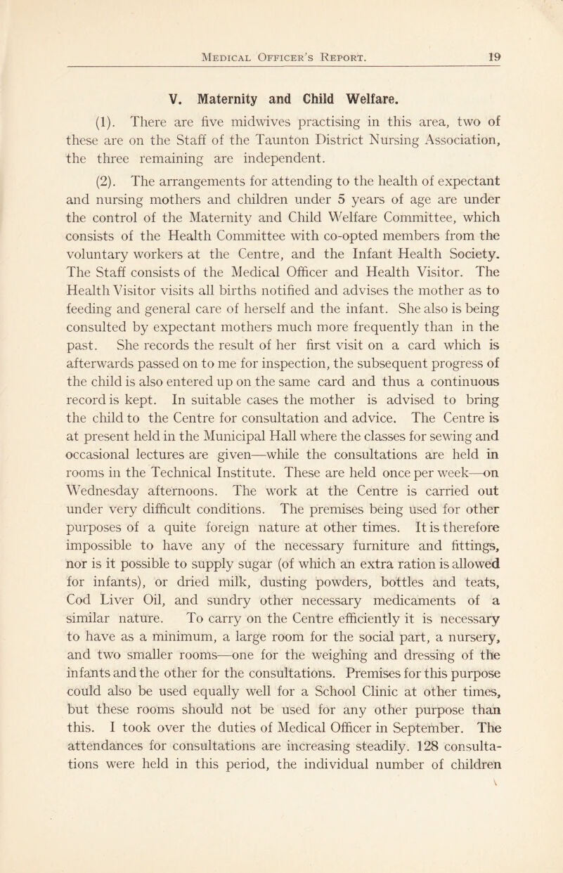 V. Maternity and Child Welfare. (1) . There are five midwives practising in this area, two of these are on the Staff of the Taunton District Nursing Association, the three remaining are independent. (2) . The arrangements for attending to the health of expectant and nursing mothers and children under 5 years of age are under the control of the Maternity and Child Welfare Committee, which consists of the Health Committee with co-opted members from the voluntary workers at the Centre, and the Infant Health Society. The Staff consists of the Medical Officer and Health Visitor. The Health Visitor visits all births notified and advises the mother as to feeding and general care of herself and the infant. She also is being consulted by expectant mothers much more frequently than in the past. She records the result of her first visit on a card which is afterwards passed on to me for inspection, the subsequent progress of the child is also entered up on the same card and thus a continuous record is kept. In suitable cases the mother is advised to bring the child to the Centre for consultation and advice. The Centre is at present held in the Municipal Hall where the classes for sewing and occasional lectures are given—while the consultations are held in rooms in the Technical Institute. These are held once per week—on Wednesday afternoons. The work at the Centre is carried out under very difficult conditions. The premises being used for other purposes of a quite foreign nature at other times. It is therefore impossible to have any of the necessary furniture and fittings, nor is it possible to supply sugar (of which an extra ration is allowed for infants), or dried milk, dusting powders, bottles and teats. Cod Liver Oil, and sundry other necessary medicaments of a similar nature. To earry on the Centre efficiently it is necessary to have as a minimum, a large room for the social part, a nursery, and two smaller rooms—one for the weighing and dressing of the infants and the other for the consultations. Premises for this purpose could also be used equally well for a School Clinic at other times, but these rooms should not be used for any other purpose than this. I took over the duties of Medical Officer in September. The attendances for consultations are increasing steadily. 128 consulta¬ tions were held in this period, the individual number of clrildren