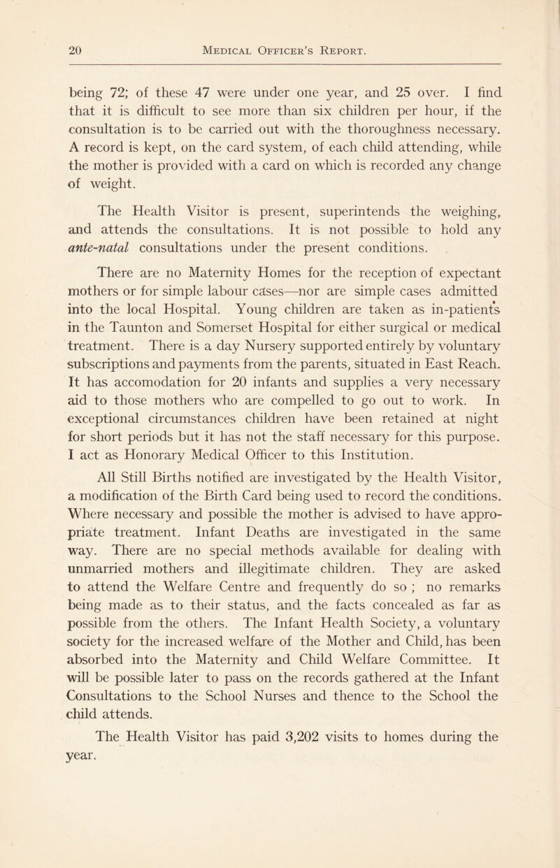 being 72; of these 47 were under one year, and 25 over. I find that it is difficult to see more than six children per hour, if the consultation is to be carried out with the thoroughness necessary. A record is kept, on the card system, of each child attending, while the mother is provided with a card on which is recorded any change of weight. The Health Visitor is present, superintends the weighing, and attends the consultations. It is not possible to hold any ante-natal consultations under the present conditions. There are no Maternity Homes for the reception of expectant mothers or for simple labour cases—nor are simple cases admitted into the local Hospital. Young children are taken as in-patients in the Taunton and Somerset Hospital for either surgical or medical treatment. There is a day Nursery supported entirely by voluntary subscriptions and payments from the parents, situated in East Reach. It has accomodation for 20 infants and supplies a very necessary aid to those mothers who are compelled to go out to work. In exceptional circumstances children have been retained at night for short periods but it has not the staff necessary for this purpose. I act as Honorary Medical Officer to this Institution. All Still Births notified are investigated by the Health Visitor, a modification of the Birth Card being used to record the conditions. Where necessary and possible the mother is advised to have appro¬ priate treatment. Infant Deaths are investigated in the same way. There are no special methods available for dealing with unmarried mothers and illegitimate children. They are asked to attend the Welfare Centre and frequently do so ; no remarks being made as to their status, and the facts concealed as far as possible from the others. The Infant Health Society, a voluntary society for the increased welfare of the Mother and Child, has been absorbed into the Maternity and Child Welfare Committee. It will be possible later to pass on the records gathered at the Infant Consultations to the School Nurses and thence to the School the child attends. The Health Visitor has paid 3,202 visits to homes during the year.