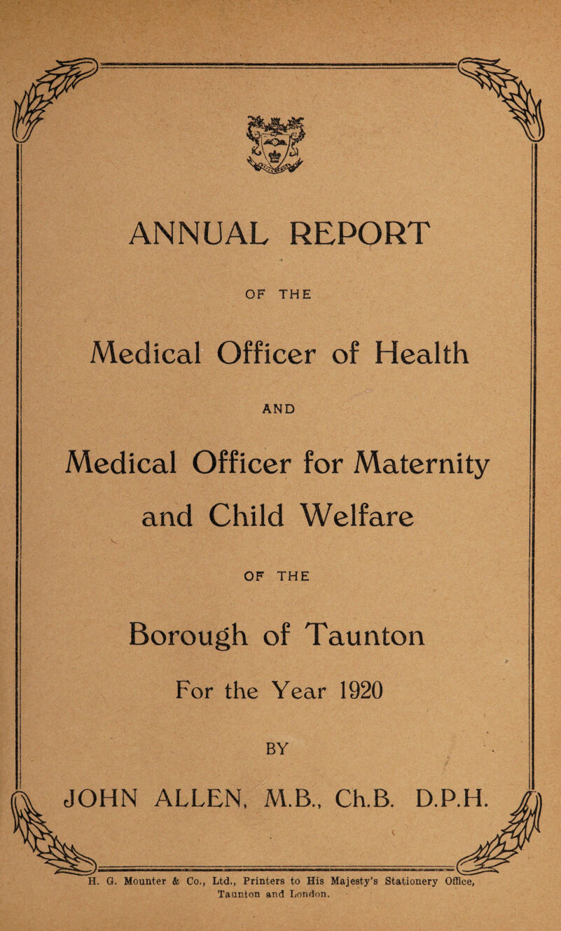 Qgn ANNUAL REPORT ■ OF THE Medical Officer of Health AND Medical Officer for Maternity and Child Welfare OF THE Borough of Taunton For the Year 1920 BY JOHN ALLEN, M.B., Ch.B. D.P.H H. G. Mounter & Co., Ltd., Printers to His Majesty's Stationery Office, Taunton and London.