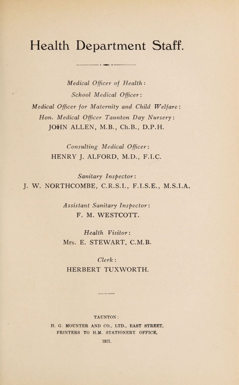Health Department Staff. Medical Officer of Health: School Medical Officer: Medical Officer for Maternity and Child Welfare : Hon. Medical Officer Taunton Day Nursery : JOHN ALLEN, M.B., Ch.B., D.P.H. Consulting Medical Officer: HENRY J. ALFORD, M.D., F.I.C. Sanitary Inspector: J. W. NORTHCOMBE, C.R.S.I., F.I.S.E., M.S.I.A. Assistant Sanitary Inspector: F. M. WESTCOTT. Health Visitor: Mrs. E. STEWART, C.M.B. Clerk : HERBERT TUXWORTH. TAUNTON: H. G. MOUNTER AND CO., LTD., EAST STREET, PRINTERS TO H.M. STATIONERY OFFICE, 1921.