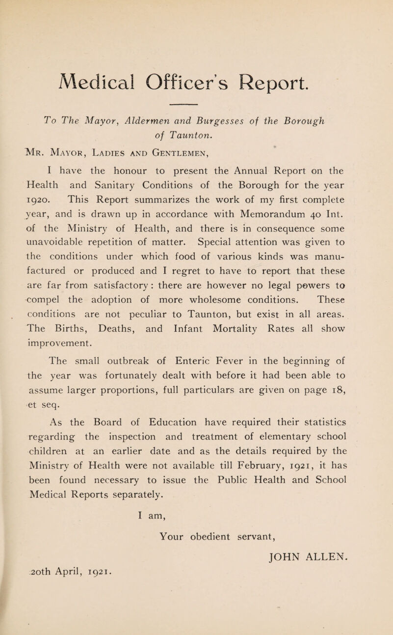 Medical Officer’s Report. To The Mayor, Aldermen and Burgesses of the Borough of Taunton. Mr. Mayor, Ladies and Gentlemen, I have the honour to present the Annual Report on the Health and Sanitary Conditions of the Borough for the year 1920. This Report summarizes the work of my first complete year, and is drawn up in accordance with Memorandum 40 Int. of the Ministry of Health, and there is in consequence some unavoidable repetition of matter. Special attention was given to the conditions under which food of various kinds was manu¬ factured or produced and I regret to have to report that these are far from satisfactory: there are however no legal powers to compel the adoption of more wholesome conditions. These conditions are not peculiar to Taunton, but exist in all areas. The Births, Deaths, and Infant Mortality Rates all show improvement. The small outbreak of Enteric Fever in the beginning of the year was fortunately dealt with before it had been able to assume larger proportions, full particulars are given on page 18, et seq. As the Board of Education have required their statistics regarding the inspection and treatment of elementary school children at an earlier date and as the details required by the Ministry of Health were not available till February, 1921, it has been found necessary to issue the Public Health and School Medical Reports separately. I am, Your obedient servant, JOHN ALLEN. 20th April, 1921.