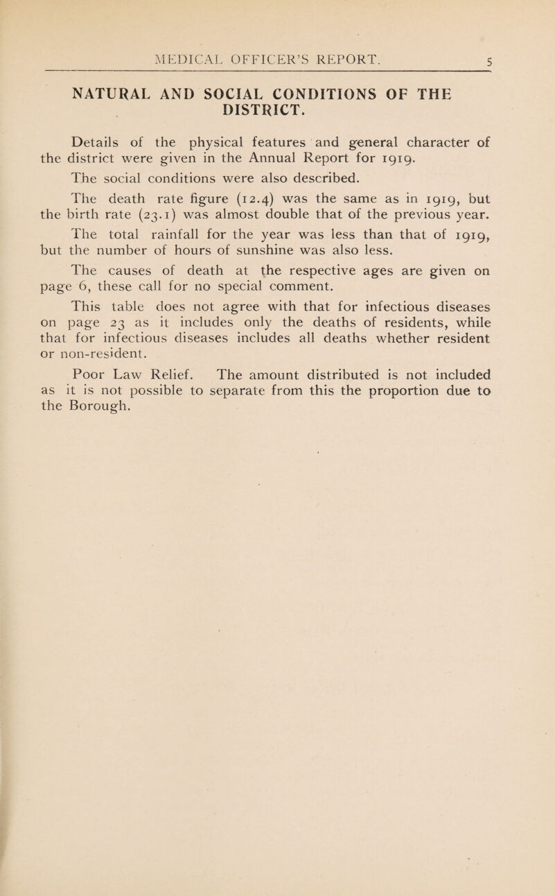 NATURAL AND SOCIAL CONDITIONS OF THE DISTRICT. Details of the physical features and general character of the district were given in the Annual Report for 1919. The social conditions were also described. The death rate figure (12.4) was the same as in 1919, but the birth rate (23.1) was almost double that of the previous year. The total rainfall for the year was less than that of 1919, but the number of hours of sunshine was also less. The causes of death at the respective ages are given on page 6, these call for no special comment. This table does not agree with that for infectious diseases on page 23 as it includes only the deaths of residents, while that for infectious diseases includes all deaths whether resident or non-resident. Poor Law Relief. The amount distributed is not included as it is not possible to separate from this the proportion due to the Borough.