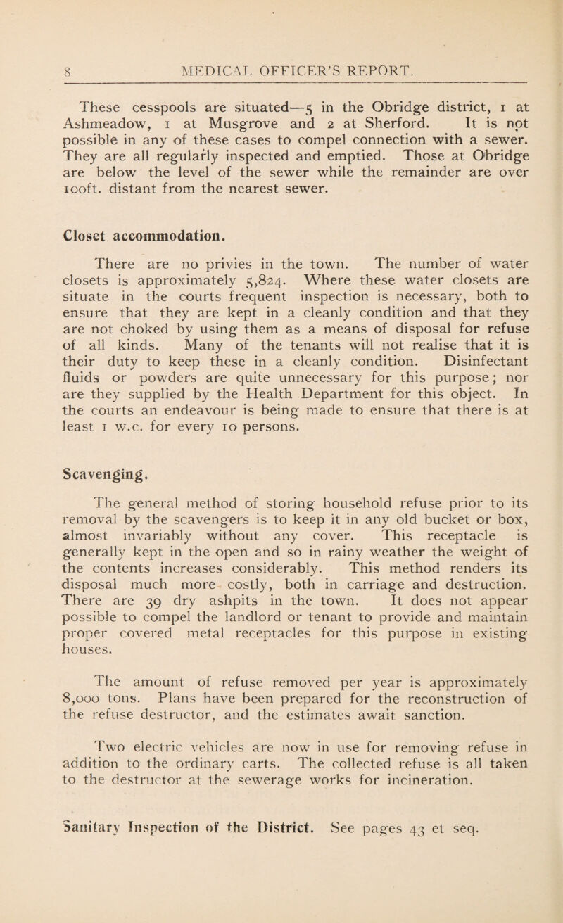 These cesspools are situated—5 in the Obridge district, 1 at Ashmeadow, 1 at Musgrove and 2 at Sherford. It is not possible in any of these cases to compel connection with a sewer. They are all regularly inspected and emptied. Those at Obridge are below the level of the sewer while the remainder are over 100ft. distant from the nearest sewer. Closet accommodation. There are no privies in the town. The number of water closets is approximately 5,824. Where these water closets are situate in the courts frequent inspection is necessary, both to ensure that they are kept in a cleanly condition and that they are not choked by using them as a means of disposal for refuse of all kinds. Many of the tenants will not realise that it is their duty to keep these in a cleanly condition. Disinfectant fluids or powders are quite unnecessary for this purpose; nor are they supplied by the Health Department for this object. In the courts an endeavour is being made to ensure that there is at least 1 w.c. for every 10 persons. Scavenging. The general method of storing household refuse prior to its removal by the scavengers is to keep it in any old bucket or box, almost invariably without any cover. This receptacle is generally kept in the open and so in rainy weather the weight of the contents increases considerably. This method renders its disposal much more costly, both in carriage and destruction. There are 39 dry ashpits in the town. It does not appear possible to compel the landlord or tenant to provide and maintain proper covered metal receptacles for this purpose in existing houses. The amount of refuse removed per year is approximately 8,000 tons. Plans have been prepared for the reconstruction of the refuse destructor, and the estimates await sanction. Two electric vehicles are now in use for removing refuse in addition to the ordinary carts. The collected refuse is all taken to the destructor at the sewerage works for incineration. Sanitary Inspection of the District. See pages 43 et seq.