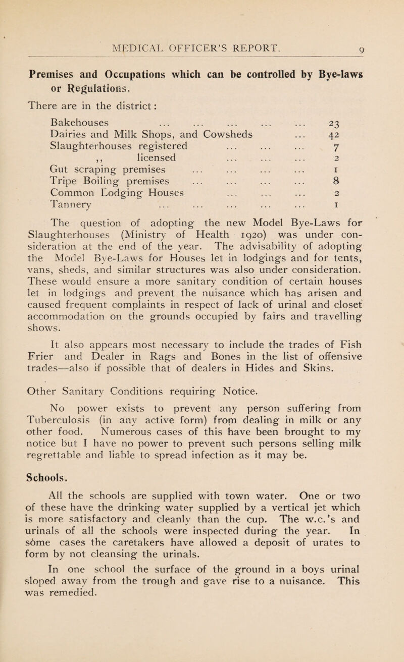 Premises and Occupations which can be controlled by Bye=Iaws or Regulations, There are in the district: Bakehouses ... ... ... ... ... 23 Dairies and Milk Shops, and Cowsheds ... 42 Slaughterhouses registered ... ... ... 7 ,, licensed ... ... ... 2 Gut scraping premises ... ... ... ... 1 Tripe Boiling premises ... ... ... ... 8 Common Lodging Plouses ... ... ... 2 Tannery ... ... ... ... ... 1 The question of adopting the new Model Bye-Laws for Slaughterhouses (Ministry of Health 1920) was under con¬ sideration at the end of the year. The advisability of adopting the Model Bye-Laws for Houses let in lodgings and for tents, vans, sheds, and similar structures was also under consideration. These would ensure a more sanitary condition of certain houses let in lodgings and prevent the nuisance which has arisen and caused frequent complaints in respect of lack of urinal and closet accommodation on the grounds occupied by fairs and travelling shows. It also appears most necessary to include the trades of Fish Frier and Dealer in Rags and Bones in the list of offensive trades—also if possible that of dealers in Hides and Skins. Other Sanitary Conditions requiring Notice. No power exists to prevent any person suffering from Tuberculosis (in any active form) from dealing in milk or any other food. Numerous cases of this have been brought to my notice but I have no power to prevent such persons selling milk regrettable and liable to spread infection as it may be. Schools. All the schools are supplied with town water. One or two of these have the drinking water supplied by a vertical jet which is more satisfactory and cleanly than the cup. The w.c.’s and urinals of all the schools were inspected during the year. In some cases the caretakers have allowed a deposit of urates to form by not cleansing the urinals. In one school the surface of the ground in a boys urinal sloped away from the trough and gave rise to a nuisance. This was remedied.