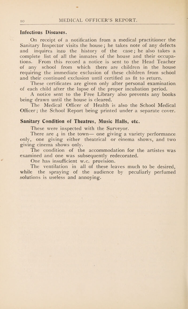 IO Infectious Diseases. On receipt of a notification from a medical practitioner the Sanitary Inspector visits the house; he takes note of any defects and inquires into the history of the case; he also takes a complete list of all the inmates of the house and their occupa¬ tions. From this record a notice is sent to the Head Teacher of any school from which there are children in the house requiring- the immediate exclusion of these children from school and their continued exclusion until certified as fit to return. These certificates are given only after personal examination of each child after the lapse of the proper incubation period. A notice sent to the Free Library also prevents any books being drawn until the house is cleared. The Medical Officer of Health is also the School Medical Officer; the School Report being printed under a separate cover. Sanitary Condition of Theatres, Music Halls, etc. These were inspected with the Surveyor. There are 4 in the town— one giving a variety performance only, one giving either theatrical or cinema shows, and two giving cinema shows only. The condition of the accommodation for the artistes was examined and one was subsequently redecorated. One has insufficient w.c. provision. The ventilation in all of these leaves much to be desired, while the spraying of the audience by peculiarly perfumed solutions is useless and annoying.
