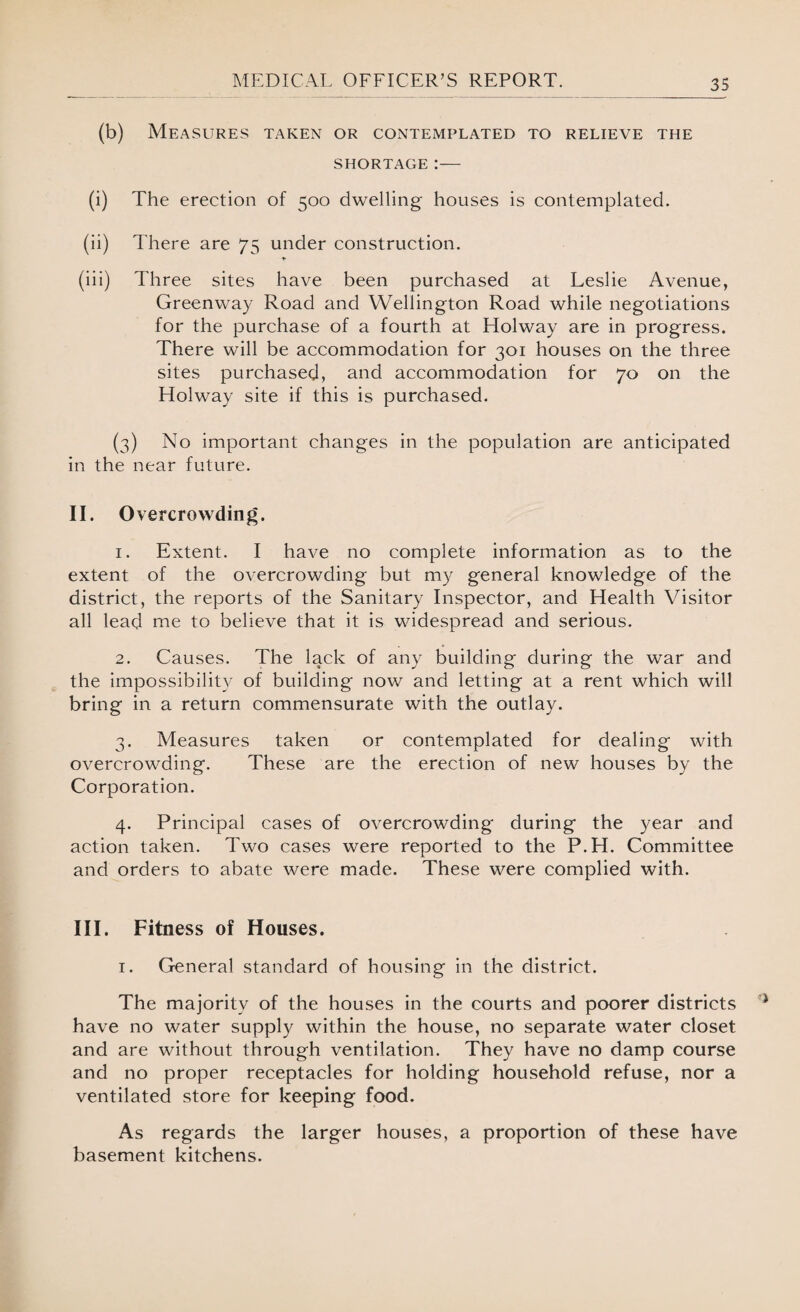 (b) Measures taken or contemplated to relieve the SHORTAGE:— (i) The erection of 500 dwelling houses is contemplated. (ii) There are 75 under construction. (iii) Three sites have been purchased at Leslie Avenue, Greenway Road and Wellington Road while negotiations for the purchase of a fourth at Holway are in progress. There will be accommodation for 301 houses on the three sites purchased, and accommodation for 70 on the Holway site if this is purchased. (3) No important changes in the population are anticipated in the near future. II. Overcrowding. 1. Extent. I have no complete information as to the extent of the overcrowding but my general knowledge of the district, the reports of the Sanitary Inspector, and Health Visitor all lead me to believe that it is widespread and serious. 2. Causes. The lack of any building during the war and the impossibility of building now and letting at a rent which will bring in a return commensurate with the outlay. 3. Measures taken or contemplated for dealing with overcrowding. These are the erection of new houses by the Corporation. 4. Principal cases of overcrowding during the year and action taken. Two cases were reported to the P.H. Committee and orders to abate were made. These were complied with. III. Fitness of Houses. 1. General standard of housing in the district. The majority of the houses in the courts and poorer districts have no water supply within the house, no separate water closet and are without through ventilation. They have no damp course and no proper receptacles for holding household refuse, nor a ventilated store for keeping food. As regards the larger houses, a proportion of these have basement kitchens.