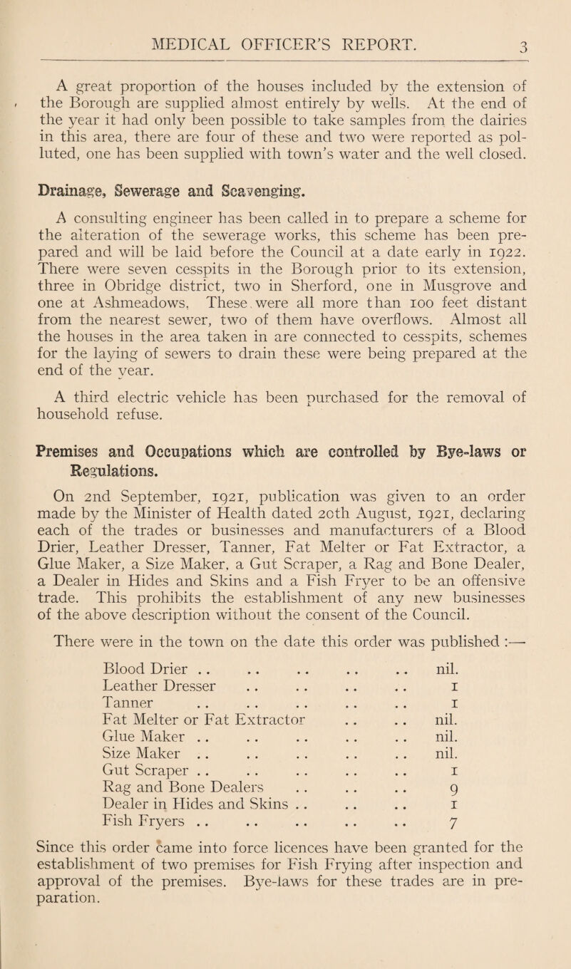 A great proportion of the houses included by the extension of the Borough are supplied almost entirely by wells. At the end of the year it had only been possible to take samples from the dairies in this area, there are four of these and two were reported as pol¬ luted, one has been supplied with town’s water and the well closed. Drainage, Sewerage and Scavenging. A consulting engineer has been called in to prepare a scheme for the alteration of the sewerage works, this scheme has been pre¬ pared and will be laid before the Council at a date early in 1922. There were seven cesspits in the Borough prior to its extension, three in Obridge district, two in Sherford, one in Musgrove and one at Ashmeadows, These,were all more than 100 feet distant from the nearest sewer, two of them have overflows. Almost all the houses in the area taken in are connected to cesspits, schemes for the laying of sewers to drain these were being prepared at the end of the year. A third electric vehicle has been purchased for the removal of household refuse. Premises and Occupations which are controlled by Bye-laws or Regulations. On 2nd September, 1921, publication was given to an order made by the Minister of Health dated 20th August, 1921, declaring each of the trades or businesses and manufacturers of a Blood Drier, Leather Dresser, Tanner, Fat Melter or Fat Extractor, a Glue Maker, a Size Maker, a Gut Scraper, a Rag and Bone Dealer, a Dealer in Hides and Skins and a Fish Fryer to be an offensive trade. This prohibits the establishment of any new businesses of the above description without the consent of the Council. There were in the town on the date this order was published :—- Blood Drier .. .. .. . . .. nil. Leather Dresser .. . . .. .. 1 Tanner . . . . . . . . . . 1 Fat Melter or Fat Extractor . . .. nil. Glue Maker .. . . .. .. . . nil. Size Maker . . . . . . . . . . nil. Gut Scraper . . . . . . . . .. 1 Rag and Bone Dealers . . .. .. 9 Dealer in Hides and Skins .. .. .. 1 Fish Fryers .. .. .. .. .. 7 Since this order came into force licences have been granted for the establishment of two premises for Fish Frying after inspection and approval of the premises. Bye-laws for these trades are in pre¬ paration.