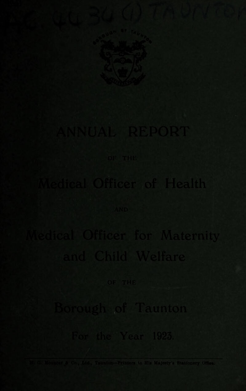 V ■' \1 L‘’» .a *)c ^ ^^NNUAli REPORTS -‘£^- OF THE B j’M^dical. Officer tof Health ,r ' * h AND^*! II »l l^edical Officer for Maternity and Child • Welfare ‘. * 4 ■ ' * k . I /.i ^ I V ■'- OF -THE Pi Bdrpugh'* of '^Taunton For^the^eaf 1923., ii ~t »■' f>'^» T*** TKtatoti->Piiat«n t« Hia U*j«ty’f : om«;r 15S. .
